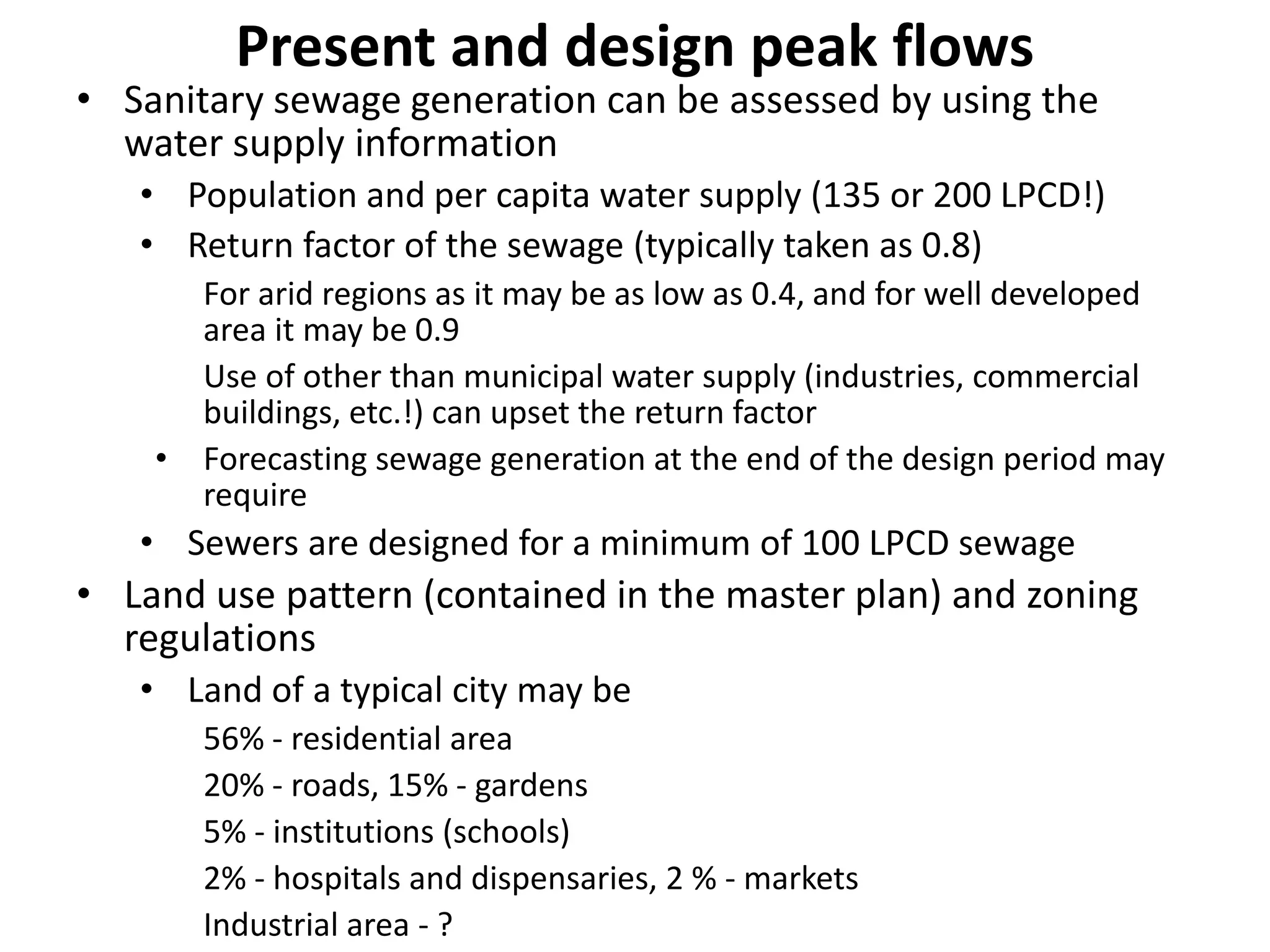 Present and design peak flows
• Sanitary sewage generation can be assessed by using the
water supply information
• Population and per capita water supply (135 or 200 LPCD!)
• Return factor of the sewage (typically taken as 0.8)
For arid regions as it may be as low as 0.4, and for well developed
area it may be 0.9
Use of other than municipal water supply (industries, commercial
buildings, etc.!) can upset the return factor
• Forecasting sewage generation at the end of the design period may
require
• Sewers are designed for a minimum of 100 LPCD sewage
• Land use pattern (contained in the master plan) and zoning
regulations
• Land of a typical city may be
56% - residential area
20% - roads, 15% - gardens
5% - institutions (schools)
2% - hospitals and dispensaries, 2 % - markets
Industrial area - ?
 