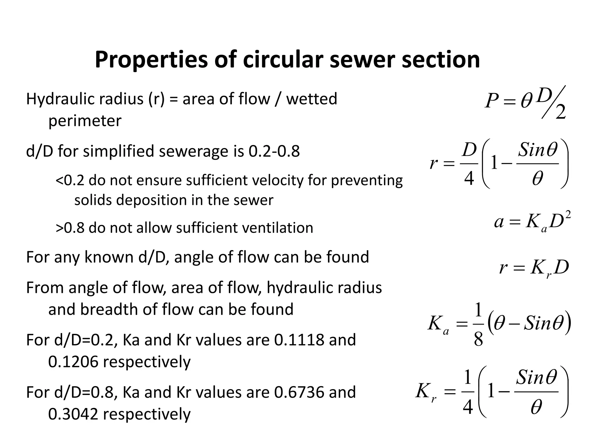 Hydraulic radius (r) = area of flow / wetted
perimeter
d/D for simplified sewerage is 0.2-0.8
<0.2 do not ensure sufficient velocity for preventing
solids deposition in the sewer
>0.8 do not allow sufficient ventilation
For any known d/D, angle of flow can be found
From angle of flow, area of flow, hydraulic radius
and breadth of flow can be found
For d/D=0.2, Ka and Kr values are 0.1118 and
0.1206 respectively
For d/D=0.8, Ka and Kr values are 0.6736 and
0.3042 respectively
Properties of circular sewer section








SinD
r 1
4
2
DKa a
DKr r
  SinKa 
8
1








Sin
Kr 1
4
1
2
DP 
 