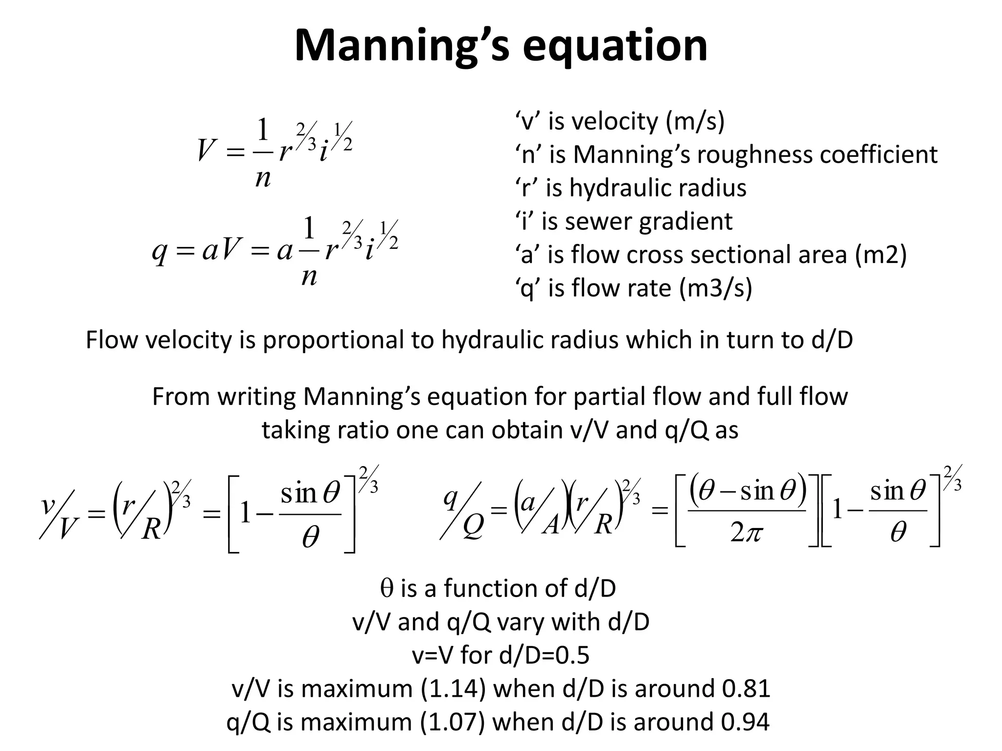 Manning’s equation
2
1
3
21
ir
n
V 
‘v’ is velocity (m/s)
‘n’ is Manning’s roughness coefficient
‘r’ is hydraulic radius
‘i’ is sewer gradient
‘a’ is flow cross sectional area (m2)
‘q’ is flow rate (m3/s)
Flow velocity is proportional to hydraulic radius which in turn to d/D
2
1
3
21
ir
n
aaVq 
From writing Manning’s equation for partial flow and full flow
taking ratio one can obtain v/V and q/Q as
  3
2
3
2 sin
1 








R
r
V
v      3
2
3
2 sin
1
2
sin











 





R
r
A
a
Q
q
 is a function of d/D
v/V and q/Q vary with d/D
v=V for d/D=0.5
v/V is maximum (1.14) when d/D is around 0.81
q/Q is maximum (1.07) when d/D is around 0.94
 
