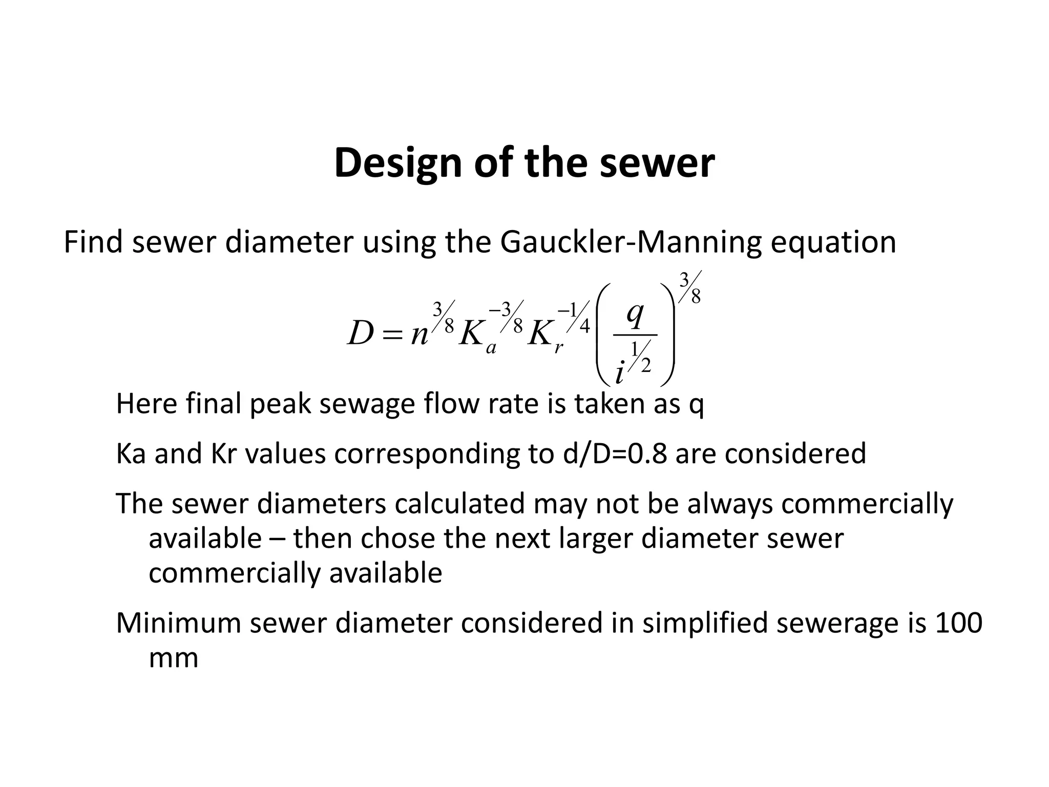 Design of the sewer
Find sewer diameter using the Gauckler-Manning equation
Here final peak sewage flow rate is taken as q
Ka and Kr values corresponding to d/D=0.8 are considered
The sewer diameters calculated may not be always commercially
available – then chose the next larger diameter sewer
commercially available
Minimum sewer diameter considered in simplified sewerage is 100
mm
8
3
2
1
4
1
8
3
8
3










i
q
KKnD ra
 