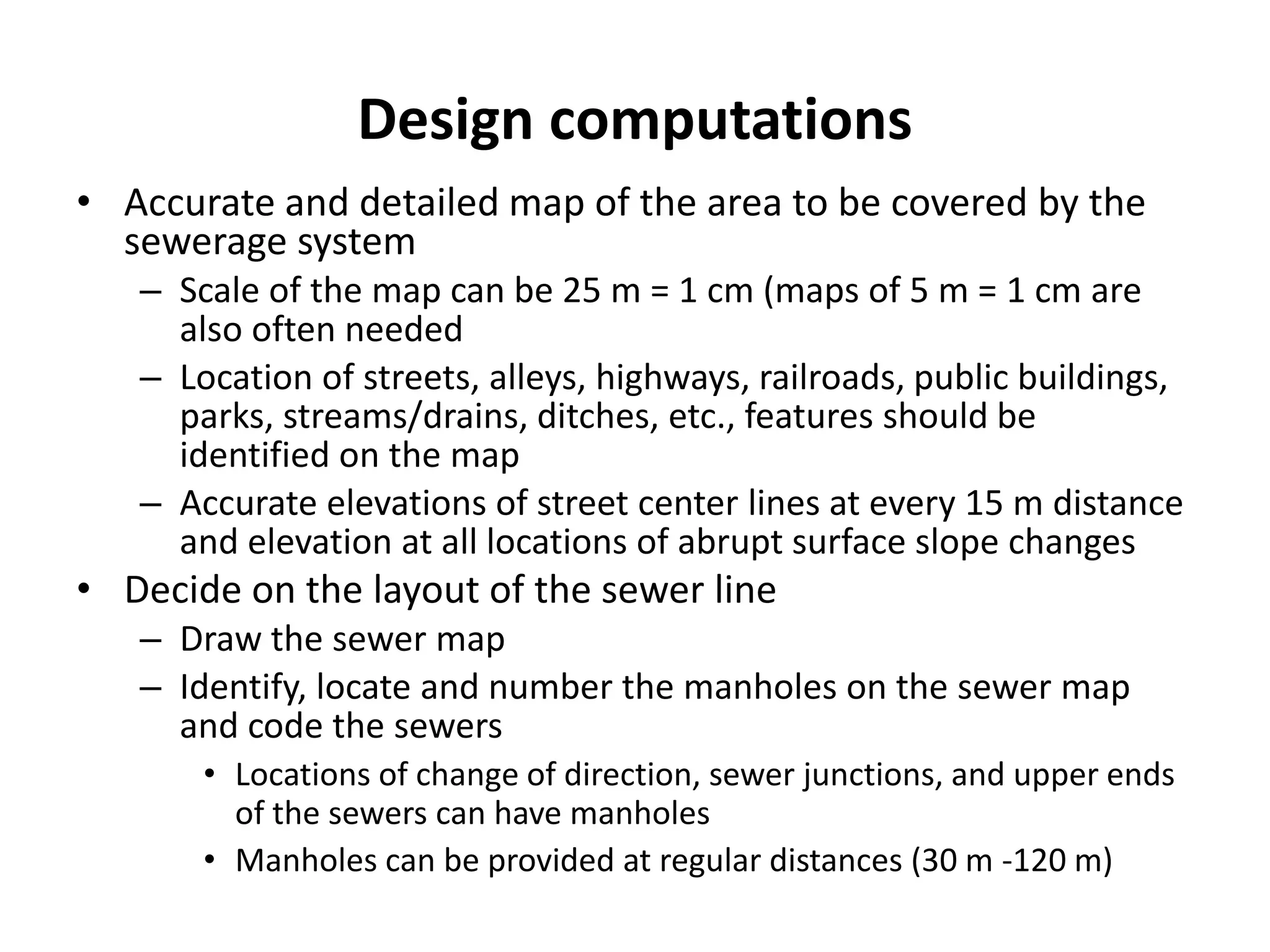 Design computations
• Accurate and detailed map of the area to be covered by the
sewerage system
– Scale of the map can be 25 m = 1 cm (maps of 5 m = 1 cm are
also often needed
– Location of streets, alleys, highways, railroads, public buildings,
parks, streams/drains, ditches, etc., features should be
identified on the map
– Accurate elevations of street center lines at every 15 m distance
and elevation at all locations of abrupt surface slope changes
• Decide on the layout of the sewer line
– Draw the sewer map
– Identify, locate and number the manholes on the sewer map
and code the sewers
• Locations of change of direction, sewer junctions, and upper ends
of the sewers can have manholes
• Manholes can be provided at regular distances (30 m -120 m)
 