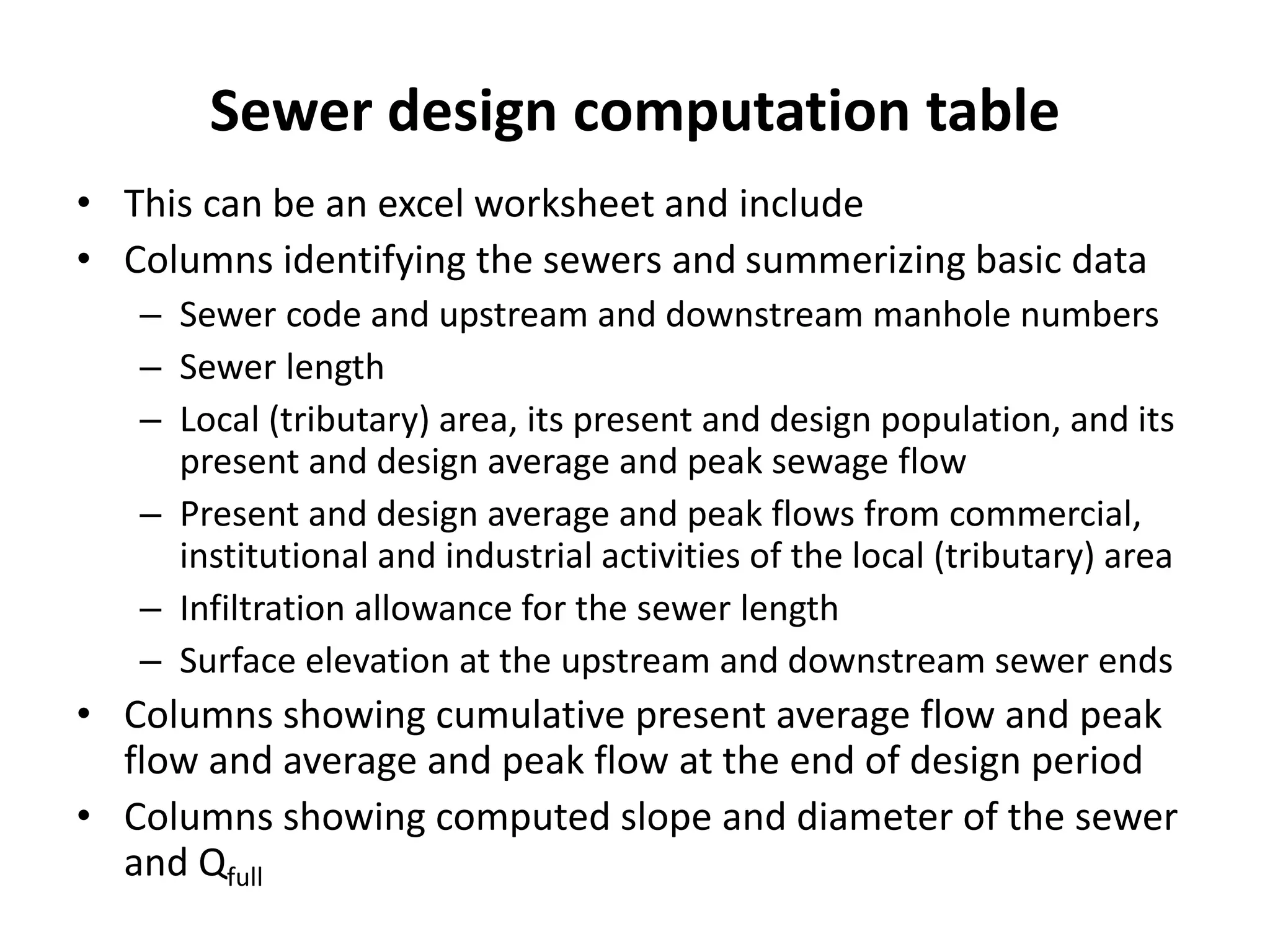 Sewer design computation table
• This can be an excel worksheet and include
• Columns identifying the sewers and summerizing basic data
– Sewer code and upstream and downstream manhole numbers
– Sewer length
– Local (tributary) area, its present and design population, and its
present and design average and peak sewage flow
– Present and design average and peak flows from commercial,
institutional and industrial activities of the local (tributary) area
– Infiltration allowance for the sewer length
– Surface elevation at the upstream and downstream sewer ends
• Columns showing cumulative present average flow and peak
flow and average and peak flow at the end of design period
• Columns showing computed slope and diameter of the sewer
and Qfull
 