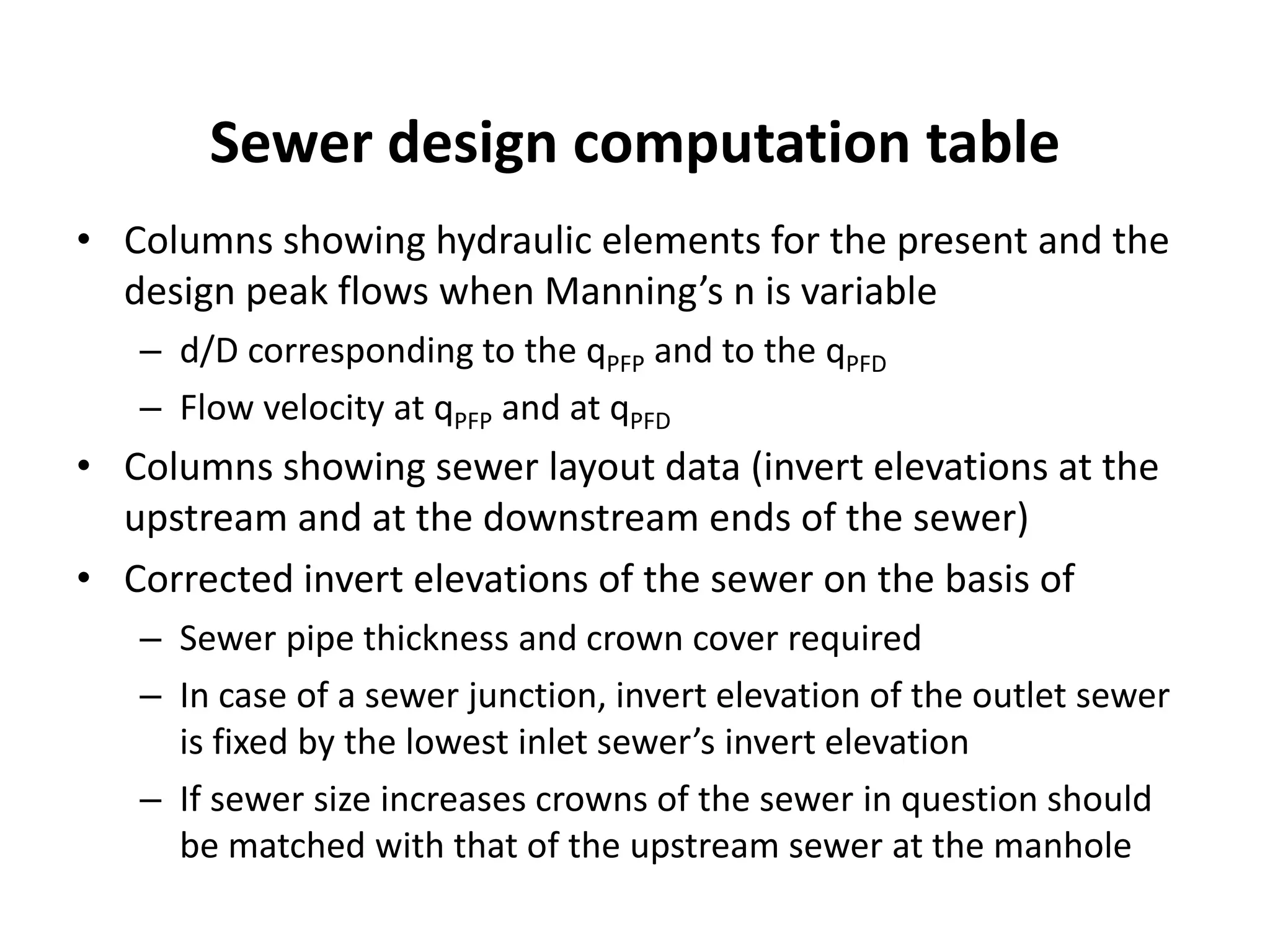 Sewer design computation table
• Columns showing hydraulic elements for the present and the
design peak flows when Manning’s n is variable
– d/D corresponding to the qPFP and to the qPFD
– Flow velocity at qPFP and at qPFD
• Columns showing sewer layout data (invert elevations at the
upstream and at the downstream ends of the sewer)
• Corrected invert elevations of the sewer on the basis of
– Sewer pipe thickness and crown cover required
– In case of a sewer junction, invert elevation of the outlet sewer
is fixed by the lowest inlet sewer’s invert elevation
– If sewer size increases crowns of the sewer in question should
be matched with that of the upstream sewer at the manhole
 