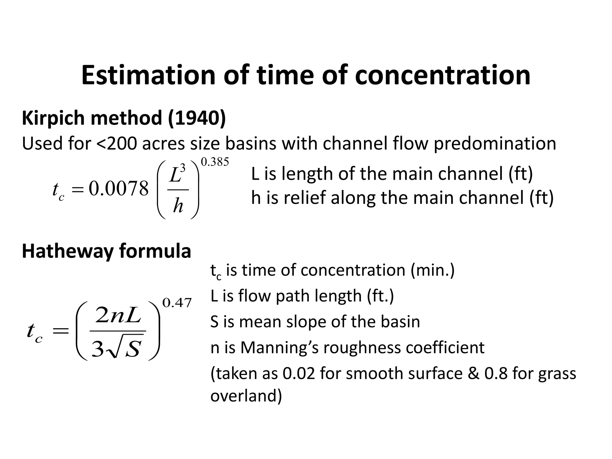 Estimation of time of concentration
Kirpich method (1940)
Used for <200 acres size basins with channel flow predomination
L is length of the main channel (ft)
h is relief along the main channel (ft)
385.03
0078.0 






h
L
tc
47.0
3
2







S
nL
tc
tc is time of concentration (min.)
L is flow path length (ft.)
S is mean slope of the basin
n is Manning’s roughness coefficient
(taken as 0.02 for smooth surface & 0.8 for grass
overland)
Hatheway formula
 