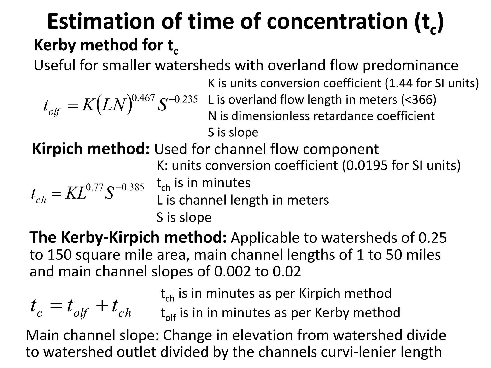 Estimation of time of concentration (tc)
Kirpich method: Used for channel flow component
385.077.0 
 SKLtch
K: units conversion coefficient (0.0195 for SI units)
tch is in minutes
L is channel length in meters
S is slope
cholfc ttt 
The Kerby-Kirpich method: Applicable to watersheds of 0.25
to 150 square mile area, main channel lengths of 1 to 50 miles
and main channel slopes of 0.002 to 0.02
Main channel slope: Change in elevation from watershed divide
to watershed outlet divided by the channels curvi-lenier length
tch is in minutes as per Kirpich method
tolf is in in minutes as per Kerby method
  235.0467.0 
 SLNKtolf
K is units conversion coefficient (1.44 for SI units)
L is overland flow length in meters (<366)
N is dimensionless retardance coefficient
S is slope
Kerby method for tc
Useful for smaller watersheds with overland flow predominance
 
