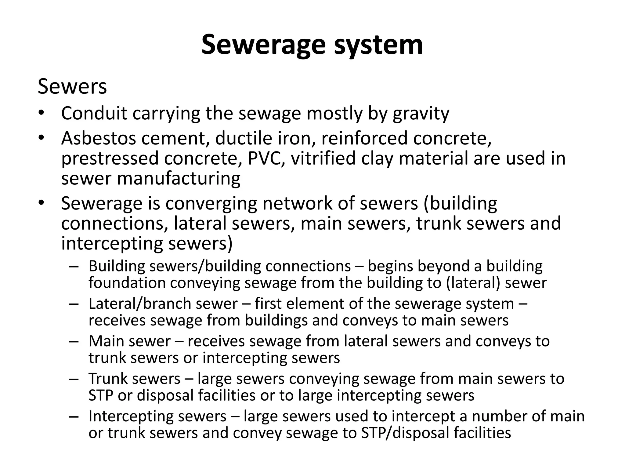 Sewerage system
Sewers
• Conduit carrying the sewage mostly by gravity
• Asbestos cement, ductile iron, reinforced concrete,
prestressed concrete, PVC, vitrified clay material are used in
sewer manufacturing
• Sewerage is converging network of sewers (building
connections, lateral sewers, main sewers, trunk sewers and
intercepting sewers)
– Building sewers/building connections – begins beyond a building
foundation conveying sewage from the building to (lateral) sewer
– Lateral/branch sewer – first element of the sewerage system –
receives sewage from buildings and conveys to main sewers
– Main sewer – receives sewage from lateral sewers and conveys to
trunk sewers or intercepting sewers
– Trunk sewers – large sewers conveying sewage from main sewers to
STP or disposal facilities or to large intercepting sewers
– Intercepting sewers – large sewers used to intercept a number of main
or trunk sewers and convey sewage to STP/disposal facilities
 