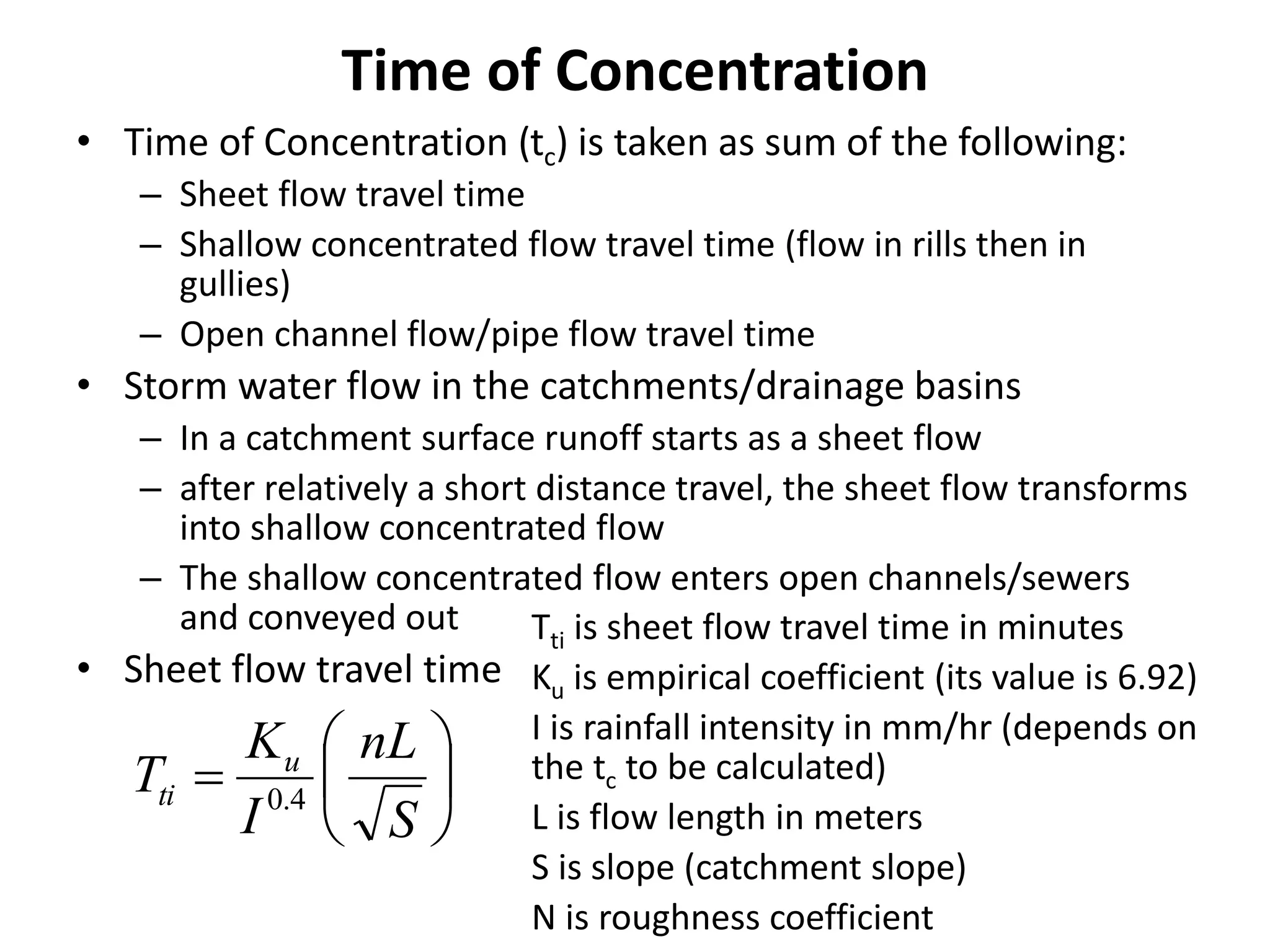 Time of Concentration
• Time of Concentration (tc) is taken as sum of the following:
– Sheet flow travel time
– Shallow concentrated flow travel time (flow in rills then in
gullies)
– Open channel flow/pipe flow travel time
• Storm water flow in the catchments/drainage basins
– In a catchment surface runoff starts as a sheet flow
– after relatively a short distance travel, the sheet flow transforms
into shallow concentrated flow
– The shallow concentrated flow enters open channels/sewers
and conveyed out
• Sheet flow travel time







S
nL
I
K
T u
ti 4.0
Tti is sheet flow travel time in minutes
Ku is empirical coefficient (its value is 6.92)
I is rainfall intensity in mm/hr (depends on
the tc to be calculated)
L is flow length in meters
S is slope (catchment slope)
N is roughness coefficient
 