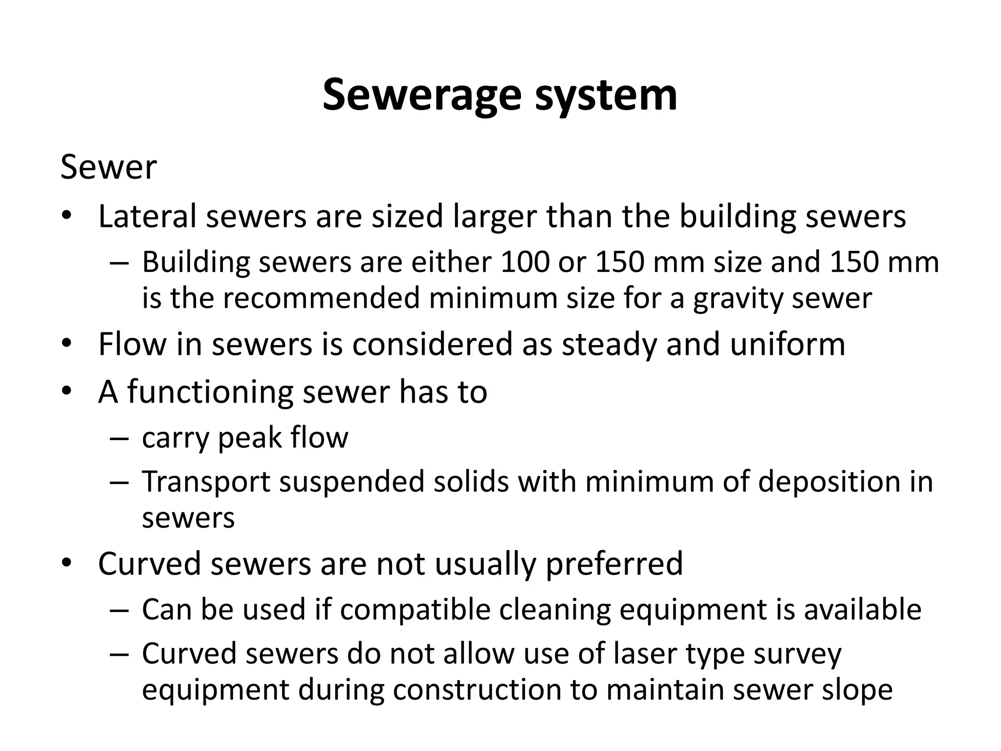 Sewerage system
Sewer
• Lateral sewers are sized larger than the building sewers
– Building sewers are either 100 or 150 mm size and 150 mm
is the recommended minimum size for a gravity sewer
• Flow in sewers is considered as steady and uniform
• A functioning sewer has to
– carry peak flow
– Transport suspended solids with minimum of deposition in
sewers
• Curved sewers are not usually preferred
– Can be used if compatible cleaning equipment is available
– Curved sewers do not allow use of laser type survey
equipment during construction to maintain sewer slope
 