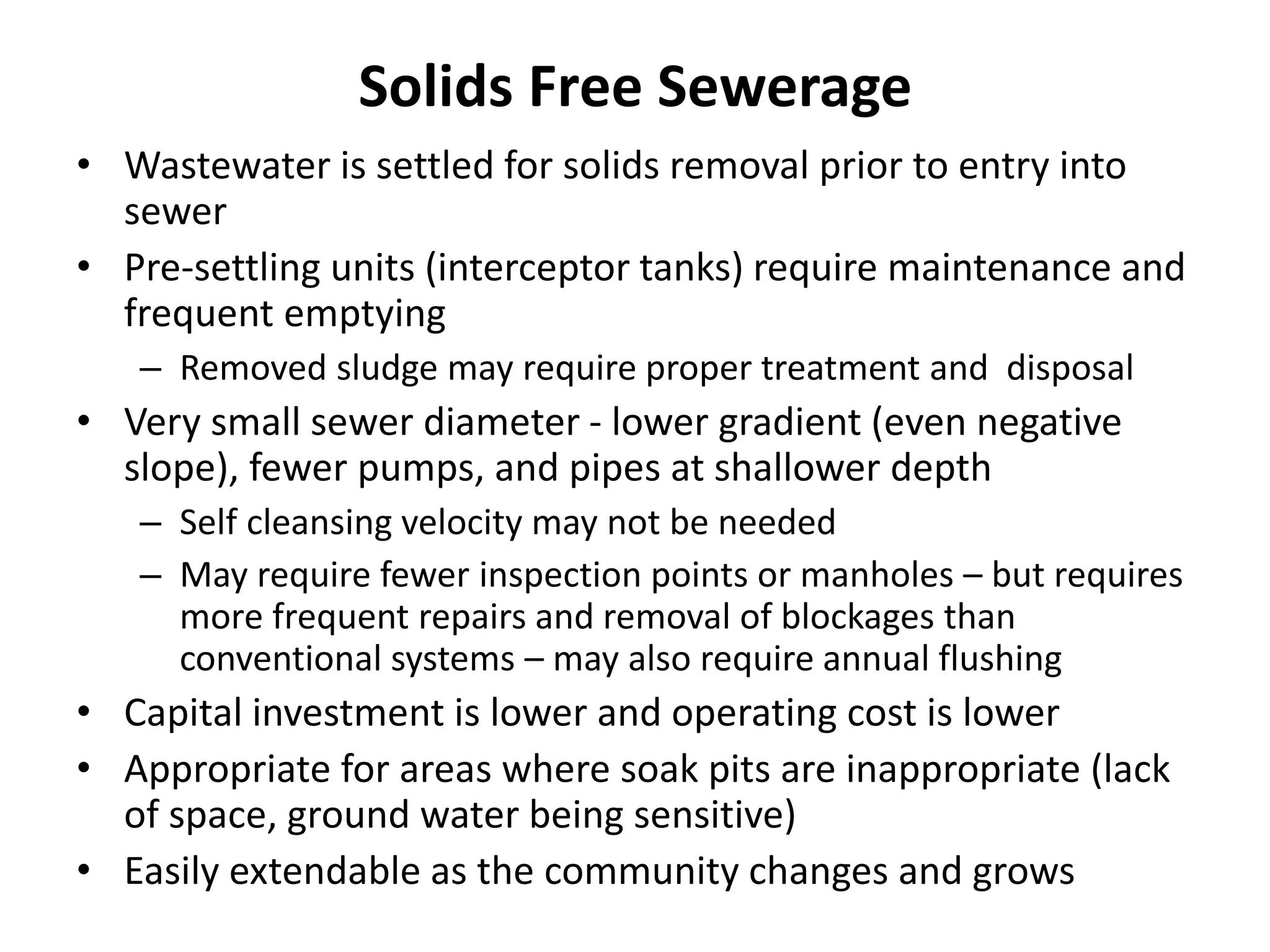 Solids Free Sewerage
• Wastewater is settled for solids removal prior to entry into
sewer
• Pre-settling units (interceptor tanks) require maintenance and
frequent emptying
– Removed sludge may require proper treatment and disposal
• Very small sewer diameter - lower gradient (even negative
slope), fewer pumps, and pipes at shallower depth
– Self cleansing velocity may not be needed
– May require fewer inspection points or manholes – but requires
more frequent repairs and removal of blockages than
conventional systems – may also require annual flushing
• Capital investment is lower and operating cost is lower
• Appropriate for areas where soak pits are inappropriate (lack
of space, ground water being sensitive)
• Easily extendable as the community changes and grows
 