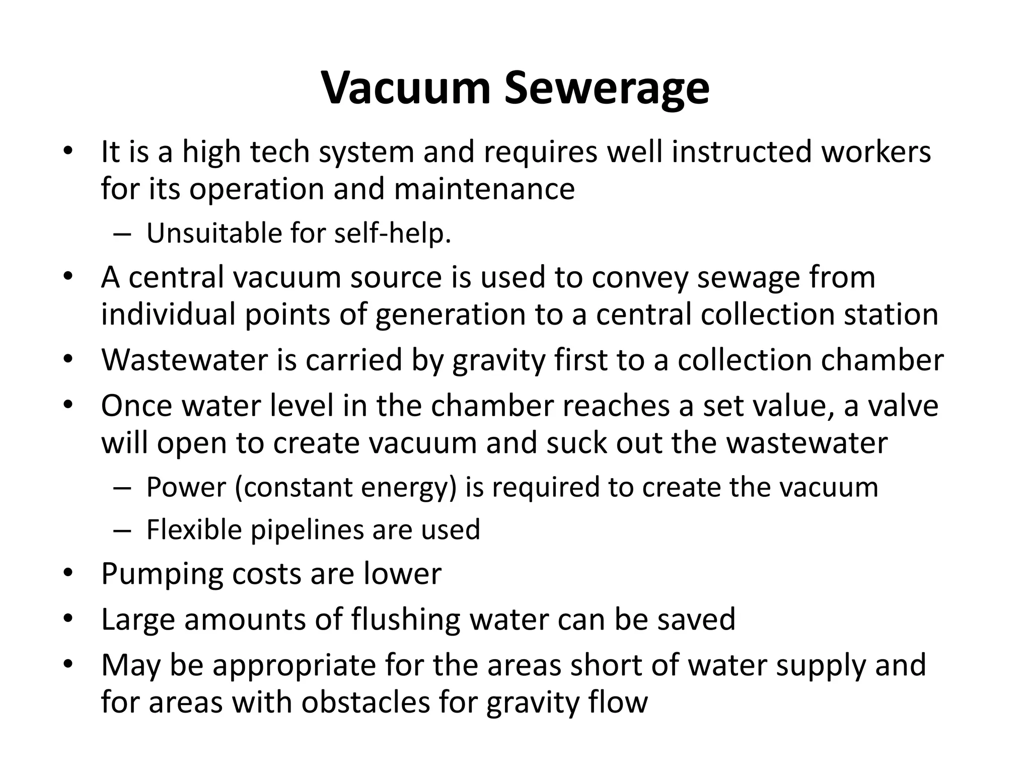 Vacuum Sewerage
• It is a high tech system and requires well instructed workers
for its operation and maintenance
– Unsuitable for self-help.
• A central vacuum source is used to convey sewage from
individual points of generation to a central collection station
• Wastewater is carried by gravity first to a collection chamber
• Once water level in the chamber reaches a set value, a valve
will open to create vacuum and suck out the wastewater
– Power (constant energy) is required to create the vacuum
– Flexible pipelines are used
• Pumping costs are lower
• Large amounts of flushing water can be saved
• May be appropriate for the areas short of water supply and
for areas with obstacles for gravity flow
 