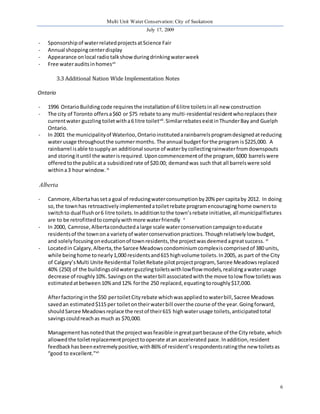 Multi Unit Water Conservation: City of Saskatoon 
July 17, 2009 
6 
- Sponsorship of water related projects at Science Fair 
- Annual shopping center display 
- Appearance on local radio talk show during drinking water week 
- Free water audits in homesvii 
3.3 Additional Nation Wide Implementation Notes 
Ontario 
- 1996 Ontario Building code requires the installation of 6 litre toilets in all new construction 
- The city of Toronto offers a $60 or $75 rebate to any multi-residential resident who replaces their 
current water guzzling toilet with a 6 litre toiletviii. Similar rebates exist in Thunder Bay and Guelph 
Ontario. 
- In 2001 the municipality of Waterloo, Ontario instituted a rainbarrels program designed at reducing 
water usage throughout the summer months. The annual budget for the program is $225,000. A 
rainbarrel is able to supply an additional source of water by collecting rainwater from downspouts 
and storing it until the water is required. Upon commencement of the program, 6000 barrels were 
offered to the public at a subsidized rate of $20.00; demand was such that all barrels were sold 
within a 3 hour window. ix 
Alberta 
- Canmore, Alberta has set a goal of reducing water consumption by 20% per capita by 2012. In doing 
so, the town has retroactively implemented a toilet rebate program encouraging home owners to 
switch to dual flush or 6 litre toilets. In addition to the town’s rebate initiative, all municipal fixtures 
are to be retrofitted to comply with more water friendly x 
- In 2000, Camrose, Alberta conducted a large scale water conservation campaign to educate 
residents of the town on a variety of water conservation practices. Though relatively low budget, 
and solely focusing on education of town residents, the project was deemed a great success. xi 
- Located in Calgary, Alberta, the Sarcee Meadows condominium complex is comprised of 380 units, 
while being home to nearly 1,000 residents and 615 high volume toilets. In 2005, as part of the City 
of Calgary’s Multi Unite Residential Toilet Rebate pilot project program, Sarcee Meadows replaced 
40% (250) of the buildings old water guzzling toilets with low flow models, realizing a water usage 
decrease of roughly 10%. Savings on the water bill associated with the move to low flow toilets was 
estimated at between 10% and 12% for the 250 replaced, equating to roughly $17,000. 
After factoring in the $50 per toilet City rebate which was applied to water bill, Sacree Meadows 
saved an estimated $115 per toilet on their water bill over the course of the year. Going forward, 
should Sarcee Meadows replace the rest of their 615 high water usage toilets, anticipated total 
savings could reach as much as $70,000. 
Management has noted that the project was feasible in great part because of the City rebate, which 
allowed the toilet replacement project to operate at an accelerated pace. In addition, resident 
feedback has been extremely positive, with 86% of resident’s respondents rating the new toilets as 
“good to excellent.”xii 
 