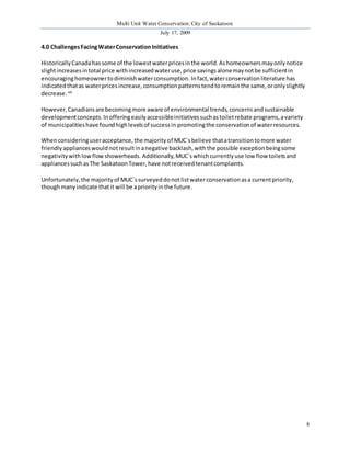 Multi Unit Water Conservation: City of Saskatoon 
July 17, 2009 
8 
4.0 Challenges Facing Water Conservation Initiatives 
Historically Canada has some of the lowest water prices in the world. As homeowners may only notice 
slight increases in total price with increased water use, price savings alone may not be sufficient in 
encouraging homeowner to diminish water consumption. In fact, water conservation literature has 
indicated that as water prices increase, consumption patterns tend to remain the same, or only slightly 
decrease. xiii 
However, Canadians are becoming more aware of environmental trends, concerns and sustainable 
development concepts. In offering easily accessible initiatives such as toilet rebate programs, a variety 
of municipalities have found high levels of success in promoting the conservation of water resources. 
When considering user acceptance, the majority of MUC`s believe that a transition to more water 
friendly appliances would not result in a negative backlash, with the possible exception being some 
negativity with low flow showerheads. Additionally, MUC`s which currently use low flow toilets and 
appliances such as The Saskatoon Tower, have not received tenant complaints. 
Unfortunately, the majority of MUC`s surveyed do not list water conservation as a current priority, 
though many indicate that it will be a priority in the future. 
 