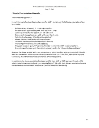 Multi Unit Water Conservation: City of Saskatoon 
July 17, 2009 
14 
7.0 Capital Cost Analysis and Paybacks 
Appendix E and Appendix F 
In analyzing capital costs and payback periods for MUC`s complexes, the following assumptions have 
been made: 
- Residential rate of water is $2.15 per 100 cubic feet 
- Residential rate applies to any MUC with less than 4 units 
- Commercial rate of water is $1.69 per 100 cubic feet 
- Commercial rate applies to any MUC with more than 4 units 
- Toilet flush volumes are 35% of traditional toiletsxiv 
- Shower volumes are 40% of traditional volumesxv 
- Estimated life of toilets and showerheads is 20 years 
- Total cost per retrofitting one units is $615.00 
- Analysis is based on “per unit” volumes. Number of units in the MUC is accounted for in 
determining volume per unit, therefore is not expressed in the ``discounted payback table `` 
Based on the above, an MUC with a per unit volume of 6,213 cubic feet (which retrofits to 3,292 cubic 
feet) will break even. Should non-retrofitted volume fall from 6,213 cubic feet, NPV will be negative. 
Conversely, should non-retrofitted volume rise, NPV will be positive. 
In addition to the above, should total costs per unit fall from $615 to $565 (perhaps through a SWA 
toilet rebate), the volumetric break even quantity falls to 5,708 cubic feet. A lower required volumetric 
rate will enable additional MUC`s to realize a positive NPV when retrofitting. 
 