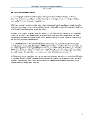 Multi Unit Water Conservation: City of Saskatoon 
July 17, 2009 
15 
8.0 Survey Results and Validations 
In surveying eight random MUC`s throughout the city of Saskatoon (Appendix G) in an effort to 
determine perceptions, trends, conservation techniques, rental agreements and billing methods, a 
variety of preliminary conclusions may be drawn. 
MUC`s are generally not taking initiative to replace fixtures such as toilets and showerheads in an effort 
to become more green, however when replacements are required (a new toilet for example), MUC`s are 
often installing dual flush, water conserving toilets. 
In regard to acceptance of water conserving appliances into the home, the majority of MUC’s believe 
that social acceptance will not be an outstanding issue, with the possible exception being low flow 
showerheads. Additionally, The Saskatoon Tower, which currently uses water conservation appliances, 
has not encountered resistance to date. 
In an effort to determine the correlation between water usage and payment (included in rent, paid 
individually, condo fees, etc), the majority of MUC’s believe that having the water bill incorporated into 
the rent charge either encourages additional water use, or has little effect. Also of note, the majority of 
MUC’s incorporate the charge into the tenants rent bill. Therefore, should utility charges incurred by 
the MUC increase throughout the year, such an increase is reflected in the tenants rent. 
Unfortunately, for the majority of units served, water conservation is simply not a current consideration 
or mandate. Though the MUC’s surveyed tend to agree that the water conservation is important, and 
may be a consideration in the future, a mass transition to water conserving appliances is not in the 
immediate future for any MUC surveyed. 
 