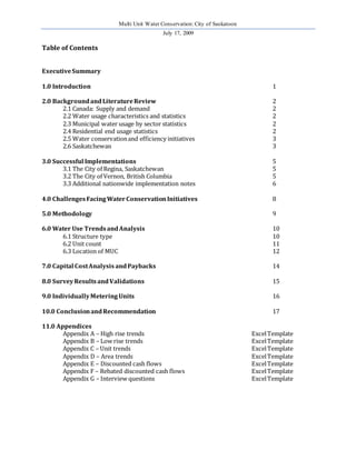 Multi Unit Water Conservation: City of Saskatoon 
July 17, 2009 
Table of Contents 
Executive Summary 
1.0 Introduction 1 
2.0 Background and Literature Review 2 
2.1 Canada: Supply and demand 2 
2.2 Water usage characteristics and statistics 2 
2.3 Municipal water usage by sector statistics 2 
2.4 Residential end usage statistics 2 
2.5 Water conservation and efficiency initiatives 3 
2.6 Saskatchewan 3 
3.0 Successful Implementations 5 
3.1 The City of Regina, Saskatchewan 5 
3.2 The City of Vernon, British Columbia 5 
3.3 Additional nationwide implementation notes 6 
4.0 Challenges Facing Water Conservation Initiatives 8 
5.0 Methodology 9 
6.0 Water Use Trends and Analysis 10 
6.1 Structure type 10 
6.2 Unit count 11 
6.3 Location of MUC 12 
7.0 Capital Cost Analysis and Paybacks 14 
8.0 Survey Results and Validations 15 
9.0 Individually Metering Units 16 
10.0 Conclusion and Recommendation 17 
11.0 Appendices 
Appendix A – High rise trends Excel Template 
Appendix B – Low rise trends Excel Template 
Appendix C – Unit trends Excel Template 
Appendix D – Area trends Excel Template 
Appendix E – Discounted cash flows Excel Template 
Appendix F – Rebated discounted cash flows Excel Template 
Appendix G – Interview questions Excel Template 
 
