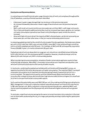 Multi Unit Water Conservation: City of Saskatoon 
July 17, 2009 
17 
Conclusions and Recommendations 
In evaluating current and historical water usage characteristics of multi unit complexes throughout the 
City of Saskatoon, a variety of trends have been identified. 
- A decrease in water usage amongst high rise structures in the previous two years 
- An increase followed by a decrease in water usage of low structures over the previous two year 
period 
- MUC’s with small unit counts tend to use more water per unit than MUC`s with larger unit counts. 
This is likely attributed to additional amenities (such as increased lawn space, gardens, etc.) and per 
unit water consumption spread out over fewer units (should green space remain the same or 
increase) 
- Areas with high unit count attract the majority of MUC allocated water, yet do not necessarily use 
more water per unit than other areas. In fact, an inverse relationship seems to exist 
In analyzing payback periods for the retrofit of units to water friendly appliances, the break even volume 
per unit is 6,213 cubic feet. With a per unit cost of $615, many MUC’s may not be willing to retrofit an 
entire unit with a payback period of 20 years. For example, an MUC with 40 units would be required to 
finance $24,600 in year 1, to realize a break even 20 years later. 
Payback periods of units are dependent on usage per unit, should non-retrofitted volume fall below 
6,213 cubic feet per unit, the accompanying NPV is negative. However, should volume per unit rise 
above 6,213 cubic feet per unit, NPV is incrementally positive. 
When considering consumer acceptance, reception of water conservation appliances seems to have 
relatively high acceptance. Many MUC’s view water conservation as an important consideration, one 
which will continue to hold value as the scarcity of water mounts. 
In conclusion, combining the payback period data with unit trends and following MUC surveys, an 
opportunity exists for the city to decrease per unit water consumption. The majority of MUC’s surveyed 
view water consumption as an important consideration going forward, however do not list it as a 
current mandate. The opportunity to partner with the Saskatchewan Watershed Authority, who 
currently offer a rebate to those who retrofit their high volume toilet (13 liters or higher) to a dual flush 
(or 6 liter or less per flush) toilet is a very viable option. 
Such a partnership potentially saves each MUC $50 per unit, thus making retrofitting more attractive to 
MUC management. In fact such a reduction reduces required volume per unit from 6,213 cubic feet to 
5,708 cubic feet per unit. With a reduction in required volume to break even, additional MUC’s will 
realize a positive payback over the 20 year period, while those with higher volumes will earn greater 
returns. 
To conclude, a significant volume savings by the owner or tenant translates into a reduction in the total 
cost of clean water produced by the city, on a large scale possibly assisting in deferring the capital plant 
expansion. 
 