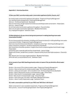 Multi Unit Water Conservation: City of Saskatoon 
July 17, 2009 
18 
Appendix G - Interview Questions 
1) Does your MUC currently employ water conservation appliances (toilets, faucets, etc)? 
Do employ water conservation appliances throughout - Progressive Property Management 
Yes, low flow toilets and appliances -Elite Property Management 
Not sure – Penthouse Apartments - Boardwalk 
Not sure how many, though replacement toilets are switching to water conservation - Palace Gates 
Not sure - Lawson Village 
Do not have water conservation appliances throughout - Chancellor Gate 
Does not use water conservation appliances - Meadow Park Estates 
Yes, employed throughout - Saskatoon Tower 
2) What obstacles to do you view as being most prominent in making dwellings more water 
conservation friendly? 
Do not view any particular obstacles including social (tenant resistance) in making dwellings more water 
conservation friendly – Progressive Property Management 
Have not encountered any social obstacles –acceptance seems high – Elite Property Management 
Haven`t heard any complaints - Penthouse Apartments, Boardwalk 
Don`t think there should be a problem, maybe a few tenants complaining about lack of water usage- 
Palace Gates 
Somewhat upset, especially with low flow showerheads - Lawson Village 
Maybe with shower, people like to complain. However toilets should have high acceptance - Chancellor 
Gate 
May depend, don`t see major negative backlash - Meadow Park Estates 
Gone over well, no social backlash at all - Saskatoon Tower 
3) Are tenants of your MUC dwelling primarily renters or owners? Do you think this effects water 
usage? 
Renters – Are unsure if this relates to water usage - Progressive Property Management 
Renters – Does not believe this relates to water usage - Elite Property Management 
Renters – Likely use more water – bill is included in rent - Penthouse Apartments, Boardwalk 
Renters - Doesn`t believe this results in increased water usage - Palace Gates 
Renters – Does result in increased water usage - Lawson Village 
Rental – Does result in increased water usage - Chancellor Gate 
Renters – Each renter pay`s for water individually- Meadow Park Estates 
Renters – doesn’t really impact water usage - Saskatoon Tower 
4) Is water conservation a priority for your MUC now? Will it be in the future? 
Water conservation is not a mandated, top priority - Progressive Property Management 
Not a priority – unsure if it will be going forward - Elite Property Management 
 