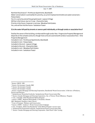 Multi Unit Water Conservation: City of Saskatoon 
July 17, 2009 
19 
Not that they know of - Penthouse Apartments, Boardwalk 
Water conservation is somewhat of a priority, as current replacement toilets are water conservers - 
Palace Gates 
Yes it is a priority and will be going forward - Lawson Village 
Will be in the future, but isn`t now - Chancellor Gate 
Priority in the future, however is not now- Meadow Park Estates 
Yes, and will be into the future- Saskatoon Tower 
5) Is the water bill paid by tenants or owners paid individually, or through condo or association fees? 
Paid by the owner of the building, reimbursed through condo-fees - Progressive Property Management 
Depends on the complex and unit, though most units are covered with condo or association fees - Elite 
Property Management 
Included in rent - Penthouse Apartments, Boardwalk 
Included in rent - Palace Gates 
Included in the rent - Lawson Village 
Included in the rent - Chancellor Gate 
Included in rent - Meadow Park Estates 
Included in rent - Saskatoon Tower 
i Source: OECD 1999 
ii Source: Environment Canada 2002 
iii Source: Environment Canada 
iv Source: Environment Canada 
v Source: Canada Mortgage and Housing Corporation, Residential Water Conservation: A Review of Products, 
Process and Practices 
vi Saskatchewan Watershed Authority: Saskatchewan Water Conservation Plan 
vii Source: Canada Mortgage and Housing Corporation, City of Vernon Water Efficiency Program 
viii City of Guelph: Multi Residential Rebate Program 
ix Source: CMHC: Regional Municipality of Waterloo, Ontario: 
2001 Rainbarrel Program a Great Succes 
x Town of Canmore: Rebates and Conservation 
xi Source: CMHC: Camrose’s Water Conservation Campaign 
xii City of Calgary: Multi Unit Residential Toilet Rebate Program success story 
xiii Saskatchewan Watershed Authority: Saskatchewan Water Conservation Plan 
xiv Source: Canada Mortgage and Housing Corporation: Dual Flush Toilet Testing 
 