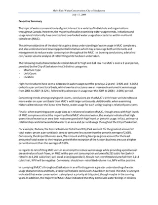 Multi Unit Water Conservation: City of Saskatoon 
July 17, 2009 
Executive Summary 
The topic of water conservation is of great interest to a variety of individuals and organizations 
throughout Canada. However, the majority of studies examining water usage trends, initiatives and 
usage rates historically have omitted and overlooked water usage characteristics within multi unit 
complexes (MUC). 
The primary objective of the study is to gain a deep understanding of water usage in MUC complexes, 
and also understand and develop potential initiatives which may encourage both unit tenants and 
management to reduce water consumption throughout the MUC. In drawing conclusions, a detailed 
cost/ water volume analysis of retrofitting units has been undertaken. 
The following study characterizes historical data of 37 high and 634 low rise MUC`s over a 3 year period, 
provided by the City of Saskatoon into 3 distinct categories: 
- Structure Type 
- Unit Count 
- Location 
High rise structures have seen a decrease in water usage over the previous 2 years (-3.90% and -4.16%) 
on both a per unit and total basis, while low rise structures saw an increase in volumetric water usage 
from 2006 to 2007 (4.52%), followed by a decrease in usage over the 2007 to 2008 ( -2.04%) period. 
Concerning trends among varying unit counts, conclusions are that MUC`s with fewer units tend to use 
more water on a per unit basis than MUC`s with larger unit counts. Additionally, when examining 
historical trends over the 3 year time frame, water usage for each unit grouping is relatively consistent. 
Finally, when examining water usage data as it relates to location of MUC, though areas with high levels 
of MUC complexes attract the majority of total MUC allocated water, the analysis indicates that high 
quantities of water to an area does not correspond with high levels of per unit usage. In fact, an inverse 
relationship exists between total water to an area and per unit usage throughout the City of Saskatoon. 
For example, Nutana, the Central Business District and City Park account for the greatest amount of 
total water, yet on a per unit basis tend to consume less water than the per unit average of 2.63%. 
Conversely, the Airport Business area, Westmount and King George regions account for the least 
amount of total water to their region, yet with the exception of the Airport Business area use a higher 
per unit amount than the average of 2.63%. 
In regards to retrofitting MUC units in an attempt to reduce water usage while providing a positive net 
present value of cash flows, an MUC with a per unit consumption volume of 6,213 cubic feet (which 
retrofits to 3,292 cubic feet) will break even (Appendix E). Should non-retrofitted volume fall from 6,213 
cubic feet, NPV will be negative. Conversely, should non-retrofitted volume rise, NPV will be positive. 
In surveying 8 MUC’s throughout Saskatoon in an effort to garner a greater understanding of water 
usage characteristics and traits, a variety of notable conclusions have been derived. The MUC’s surveyed 
indicated that water conservation is simply not a priority at this point, though may be in the coming 
years. In addition, the majority of MUC’s have indicated that they do include water billings in tenants 
 