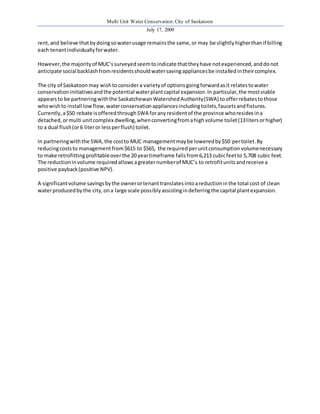 Multi Unit Water Conservation: City of Saskatoon 
July 17, 2009 
rent, and believe that by doing so water usage remains the same, or may be slightly higher than if billing 
each tenant individually for water. 
However, the majority of MUC’s surveyed seem to indicate that they have not experienced, and do not 
anticipate social backlash from residents should water saving appliances be installed in their complex. 
The city of Saskatoon may wish to consider a variety of options going forward as it relates to water 
conservation initiatives and the potential water plant capital expansion. In particular, the most viable 
appears to be partnering with the Saskatchewan Watershed Authority (SWA) to offer rebates to those 
who wish to install low flow, water conservation appliances including toilets, faucets and fixtures. 
Currently, a $50 rebate is offered through SWA for any resident of the province who resides in a 
detached, or multi unit complex dwelling, when converting from a high volume toilet (13 liters or higher) 
to a dual flush (or 6 liter or less per flush) toilet. 
In partnering with the SWA, the cost to MUC management may be lowered by $50 per toilet. By 
reducing costs to management from $615 to $565, the required per unit consumption volume necessary 
to make retrofitting profitable over the 20 year timeframe falls from 6,213 cubic feet to 5,708 cubic feet. 
The reduction in volume required allows a greater number of MUC’s to retrofit units and receive a 
positive payback (positive NPV). 
A significant volume savings by the owner or tenant translates into a reduction in the total cost of clean 
water produced by the city, on a large scale possibly assisting in deferring the capital plant expansion. 
 