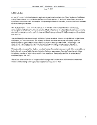 Multi Unit Water Conservation: City of Saskatoon 
July 17, 2009 
1 
1.0 Introduction 
As part of a larger initiative to explore water conservation alternatives, the City of Saskatoon has begun 
to investigate conservation alternatives for multi-family residences. Although a significant amount of 
conservation information is available for single-family residential customers, less information is available 
for multi-family residences. 
This study explores a wide array of avenues in an effort to further understand the water usage, 
consumption and habits of multi-unit complex (MUC) inhabitants. Results and conclusions are primarily 
derived from comprehensive analysis of current data in conjunction with MUC management interviews 
and surveys. 
The primary objective of the study is not only to garner a deeper understanding of water usage in MUC 
complexes, but also understand and develop potential initiatives which may encourage both unit 
tenants and management to reduce water consumption throughout the MUC. In coming to such 
conclusions, a detailed cost/ water volume analysis of retrofitting uni ts has been undertaken. 
Throughout the course of the study, a variety of research questions are addressed; chief amongst those 
being the relevance of MUC characteristics in relation to water usage. Such defining characteristics 
include the number of units in the complex, the location of the complex and the structure type of 
complex (high or low rise). 
The results of this study will be helpful in developing water conservation alternatives for the Water 
Treatment Plant Long-Term Capital Development and Expansion Plan. 
 