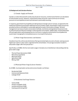 Multi Unit Water Conservation: City of Saskatoon 
July 17, 2009 
2 
2.0 Background and Literature Review 
2.1 Canada: Supply and Demand 
Canada is a nation blessed with a wide array of natural resources, not the least of which is an abundance 
of natural water sources. However, as demand for water across the nation continues to increase, 
pressure on municipalities to meet such demand is continually mounting. 
In response, government municipalities are taking steps to manage such an increase, as opposed to the 
traditional method of searching for additional sources of water supply. Searching for supply sources has 
provided neither an affordable or sustainable approach to water conservation strategy. Demand 
management, by means of water conservation methods, restrictions and legislations has proven to be 
an efficient and cost effective strategy in reducing water consumption. Additionally, incorporating water 
efficient applications while keeping costs to a minimum is a popular method which municipalities are 
examining in managing the increased pressure on municipal infrastructure. 
2.2 Water Usage Characteristics and Statistics 
Canadians have the unfortunate distinction of being extremely high consumers of water, placing second 
highest per capita in urban water usage behind the United States. i On average a Canadian resident’s 
daily water usage is 343 litres per person. ii 
Specifically, as of 2005, the five main water usages in Canada are as listed below in descending order by 
gross water usage: 
- Thermal Power Generation (%60) 
- Manufacturing (%18.5) 
- Municipal (%9.5) 
- Agriculture (%8) 
- Mining (%4)iii 
2.3 Municipal Water Usage by Sector Statistics 
As of 2004, municipal water use by sector across Canada is as follows: 
- Residential (%56) 
- Commercial/Industrial (%31) 
- Leakage (%13)iv 
2.4 Residential End Usage Statistics 
- Toilets (%40) 
- Showers and Baths (%35) 
- Laundry and Dishes (%20) 
- Cooking and Drinking (%5)v 
 
