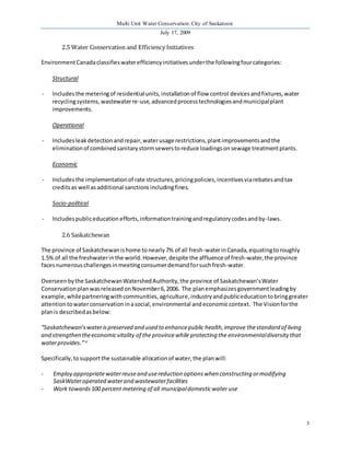 Multi Unit Water Conservation: City of Saskatoon 
July 17, 2009 
3 
2.5 Water Conservation and Efficiency Initiatives 
Environment Canada classifies water efficiency initiatives under the following four categories: 
Structural 
- Includes the metering of residential units, installation of flow control devices and fixtures, water 
recycling systems, wastewater re-use, advanced process technologies and municipal plant 
improvements. 
Operational 
- Includes leak detection and repair, water usage restrictions, plant improvements and the 
elimination of combined sanitary storm sewers to reduce loadings on sewage treatment plants. 
Economic 
- Includes the implementation of rate structures, pricing policies, incentives via rebates and tax 
credits as well as additional sanctions including fines. 
Socio-political 
- Includes public education efforts, information training and regulatory codes and by-laws. 
2.6 Saskatchewan 
The province of Saskatchewan is home to nearly 7% of all fresh-water in Canada, equating to roughly 
1.5% of all the freshwater in the world. However, despite the affluence of fresh-water, the province 
faces numerous challenges in meeting consumer demand for such fresh-water. 
Overseen by the Saskatchewan Watershed Authority, the province of Saskatchewan’s Water 
Conservation plan was released on November 6, 2006. The plan emphasizes government leading by 
example, while partnering with communities, agriculture, industry and public education to bring greater 
attention to water conservation in a social, environmental and economic context. The Vision for the 
plan is described as below: 
“Saskatchewan’s water is preserved and used to enhance public health, improve the standard of living 
and strengthen the economic vitality of the province while protecting the environmental diversity that 
water provides.” vi 
Specifically, to support the sustainable allocation of water, the plan will: 
- Employ appropriate water reuse and use reduction options when constructing or modifying 
SaskWater operated water and wastewater facilities 
- Work towards 100 percent metering of all municipal domestic water use 
 
