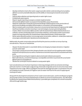 Multi Unit Water Conservation: City of Saskatoon 
July 17, 2009 
4 
- Develop methods to track other water usage to provide a better understanding of consumption, 
efficient use and sustainable allocation and the ability to track progress towards conservation 
targets 
- Improve data collection and reporting tools on water rights issues 
- Prohibit bulk water exports 
- Require regular reporting on progress and plan implementation 
- Demonstrate efficient water use at government facilities across the province 
- Apply the Leadership in Energy & Environmental Design (LEED) program to the construction of 
government buildings and apply LEED principles to renovations of existing buildings 
- Work to include water conservation measures in environmental reporting at all registered ISO 14000 
SaskPower facilities and when investing in new technologies at power generating facilities 
- Create a Water Conservation Officer position with the Saskatchewan Watershed Authority to co-ordinate, 
monitor and develop water conservation initiatives, and introduce water conservation 
targets and reporting within the Saskatchewan Watershed Authority’s Performance Plan 
- Revise water allocation policies to encourage water conservation, address in-stream flow needs and 
encourage sustainable water-based economic development. 
Additionally, the water conservation plan put forth by the province considers an array of pricing 
considerations. They are as listed below: 
- Respect the fact that water is essential for life by not charging municipal, domestic or irrigation 
users for water itself 
- Encourage a pricing structure that charges all water users the full cost of supplying water including 
treatment and infrastructure as well as maintenance and other improvements associated with those 
works 
- Encourage full cost pricing for recipients of provincial water infrastructure grants 
- Work with industry, environmental groups, municipalities and others to promote the use of water 
efficient fixtures and appliances 
- Review the current fee structure related to issuing water rights 
Such considerations are of utmost importance in devising strategies which are aimed at soliciting a 
particular reaction. As with water usage pricing, historically rising water prices to consumers have rarely 
impacted consumer usage. While coupling this fact with the ideology that water is essential for life and 
not charging municipal, domestic of irrigation users for water itself but for the cost of supplying and 
treating such water. 
Along with the development and actions of city’s water conservation plan, a toilet retrofit gran t program 
also provides further incentive to Saskatchewan residents to convert to low flow toilets. The $50 rebate, 
funded by the Saskatchewan Watershed Authority is provided upon completion of a retrofit evaluation 
offered through SaskEnergy. 
 