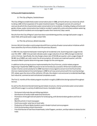 Multi Unit Water Conservation: City of Saskatoon 
July 17, 2009 
5 
3.0 Successful Implementations 
3.1 The City of Regina, Saskatchewan 
The City of Regina established a water conservation plan in 1988, primarily driven as a means by which 
to delay a $40 million expansion of its water treatment plant. The program consists of a variety of 
avenues by which the city promotes water conservation to its residents, including, displays at home and 
garden shows, water conservation tips listed on resident’s water bills, and a voluntary outdoor watering 
schedule by which residents are encouraged to water their land only 1 day a week. 
Results from the City of Regina’s plan have been overwhelming positive; average daily water usage is 
down %20, while peak water usage is down %25. 
3.2 The City of Vernon, British Columbia 
Vernon, British Columbia is continuing to benefit from a variety of water conservation initiatives which 
have saved the city millions of dollar over the previous 20 years. 
In 1992 the city implemented water metering for all residential units. Examining water usage trends 
over the 1992 – 2002 time periods indicates water usage reduction of over 30% amongst residential 
units in Vernon. Specifically, the city charges a base rate of $15.00 per quarter, and a usage charge of 
$0.465 (as of 2002) per cubic meter for all consumption. All meters are read each quarter, with the 
January to March quarter determining sewer charges for the coming year. 
In addition to the pricing structure implemented by the City of Vernon, a toilet rebate program 
beginning in September 2000 has proven to be tremendously successful. All Vernon residents who 
reside in homes constructed prior to 1998 have been encouraged to convert to 6 litre flush toilets 
(Vernon implemented a 6 litre toilet bylaw in 1998 for all new construction) with the incentive being a 
$75 rebate upon the return of the old toilet. Of note, the rebate is not exclusive to residential dwellings, 
but industrial, commercial and institutional complexes as well. 
The first 11 months of the rebate program resulted in roughly 3,000 toilets being replaced throughout 
Vernon. 
As well as the aforementioned metering and rebate structures, Vernon promotes water conservation 
and efficient usage in a variety of additional means. Examples include: 
- Permanent alternate day sprinkling regulations 
- Distribution of locally made water wise brochures 
- Promotion of drought tolerant plants for landscaping, with demonstration gardens and lists of 
plants 
- Monthly article in local newspaper 
- Continuous water-wise tips on local radio 
- Production of Planet Water booklet used in Grade 4 school science program 
- Visits to elementary school classrooms 
- Free distribution of low flow showerheads, toilet flappers, aerators, and dye tablets to detect to ilet 
leaks 
 
