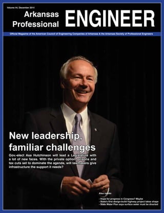 1Arkansas Professional Engineer / December 2014
Arkansas
Professional ENGINEER
Volume 44, December 2014
Official Magazine of the American Council of Engineering Companies of Arkansas & the Arkansas Society of Professional Engineers
New leadership,
familiar challenges
Gov.-elect Asa Hutchinson will lead a Legislature with
a lot of new faces. With the private option, prisons and
tax cuts set to dominate the agenda, will lawmakers give
infrastructure the support it needs?
Also inside:
- Hope for progress in Congress? Maybe
- State’s first design-build highway project takes shape
- State Water Plan says surface water must be diverted
 