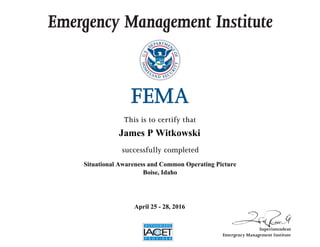 Emergency Management Institute
This is to certify that
successfully completed
Superintendent
Emergency Management Institute
James P Witkowski
Situational Awareness and Common Operating Picture
Boise, Idaho
April 25 - 28, 2016
 