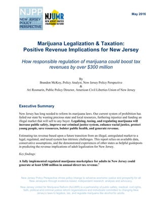 New Jersey Policy Perspective drives policy change to advance economic justice and prosperity for all
New Jerseyans through evidence-based, independent research, analysis and advocacy.
New Jersey United for Marijuana Reform (NJUMR) is a partnership of public safety, medical, civil rights,
faith, political and criminal justice reform organizations and individuals committed to changing New
Jersey’s laws to legalize, tax, and regulate marijuana like alcohol for adults.
Marijuana Legalization & Taxation:
Positive Revenue Implications for New Jersey
How responsible regulation of marijuana could boost tax
revenues by over $300 million
By
Brandon McKoy, Policy Analyst, New Jersey Policy Perspective
&
Ari Rosmarin, Public Policy Director, American Civil Liberties Union of New Jersey
Executive Summary
New Jersey has long needed to reform its marijuana laws. Our current system of prohibition has
failed our state by wasting precious state and local resources, furthering injustice and funding an
illegal market that will sell to any buyer. Legalizing, taxing, and regulating marijuana will
increase public safety, improve our criminal justice system, enhance racial justice, protect
young people, save resources, bolster public health, and generate revenue.
Estimating tax revenue based upon a future transition from an illegal, unregulated market to a
legal, regulated, and taxed system has intrinsic challenges. This report relies on available data,
conservative assumptions, and the demonstrated experiences of other states as helpful guideposts
in predicting the revenue implications of adult legalization for New Jersey.
Key findings:
A fully implemented regulated marijuana marketplace for adults in New Jersey could
generate at least $300 million in annual direct tax revenue.1
May 2016
 