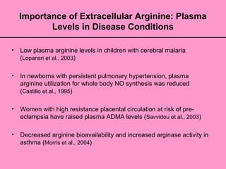 Importance of Extracellular Arginine: Plasma
Levels in Disease Conditions
• Low plasma arginine levels in children with cerebral malaria
(Lopansri et al., 2003)
• In newborns with persistent pulmonary hypertension, plasma
arginine utilization for whole body NO synthesis was reduced
(Castillo et al., 1995)
• Women with high resistance placental circulation at risk of pre-
eclampsia have raised plasma ADMA levels (Savvidou et al., 2003)
• Decreased arginine bioavailability and increased arginase activity in
asthma (Morris et al., 2004)
 