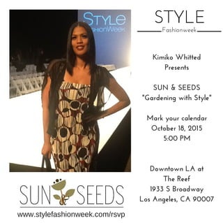 STYLE
Fashionweek
Kimiko Whitted
Presents
SUN & SEEDS
"Gardening with Style"
Mark your calendar
October 18, 2015
5:00 PM
Downtown LA at
The Reef
1933 S Broadway
Los Angeles, CA 90007
www.stylefashionweek.com/rsvp
 