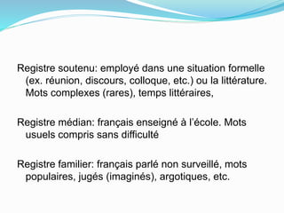 Registre soutenu: employé dans une situation formelle
(ex. réunion, discours, colloque, etc.) ou la littérature.
Mots complexes (rares), temps littéraires,
Registre médian: français enseigné à l’école. Mots
usuels compris sans difficulté
Registre familier: français parlé non surveillé, mots
populaires, jugés (imaginés), argotiques, etc.
 