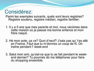 Considérez:
Parmi les exemples suivants, quels sont leurs registres?
Registre soutenu, registre médian, registre familier:
1. Il y a 5 ans que mes parents et moi, nous vécûmes dans
cette maison où je passai ma bonne enfance et mon
frère naquit.
2. Hé mon pote, ça va? Quoi d’neuf? J’sais pas qu’ t’es allé
en France. Faut que tu m’donnes un coup de fil. On
traîne pendant l’ week-end
3. Salut mon ami, qu’est-ce que tu as fait pendant le week-
end dernier? Tu pourrais dû me téléphoner pour faire
du shopping ensemble.
 