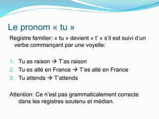 Le pronom « tu »
Registre familier: « tu » devient « t’ » s’il est suivi d’un
verbe commençant par une voyelle:
1. Tu as raison  T’as raison
2. Tu es allé en France  T’es allé en France
3. Tu attends  T’attends
Attention: Ce n’est pas grammaticalement correcte
dans les registres soutenu et médian.
 
