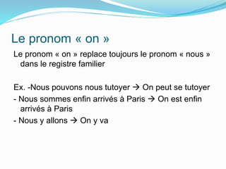 Le pronom « on »
Le pronom « on » replace toujours le pronom « nous »
dans le registre familier
Ex. -Nous pouvons nous tutoyer  On peut se tutoyer
- Nous sommes enfin arrivés à Paris  On est enfin
arrivés à Paris
- Nous y allons  On y va
 