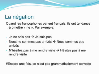 La négation
Quand les francophones parlent français, ils ont tendance
à omettre « ne ». Par exemple:
- Je ne sais pas  Je sais pas
- Nous ne sommes pas arrivés  Nous sommes pas
arrivés
- N’hésitez pas à me rendre viste  Hésitez pas à me
rendre visite
#Encore une fois, ce n’est pas grammaticalement correcte
 