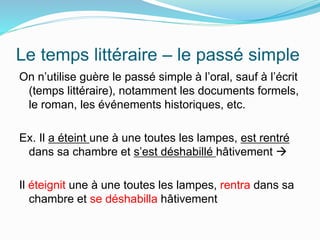 Le temps littéraire – le passé simple
On n’utilise guère le passé simple à l’oral, sauf à l’écrit
(temps littéraire), notamment les documents formels,
le roman, les événements historiques, etc.
Ex. Il a éteint une à une toutes les lampes, est rentré
dans sa chambre et s’est déshabillé hâtivement 
Il éteignit une à une toutes les lampes, rentra dans sa
chambre et se déshabilla hâtivement
 