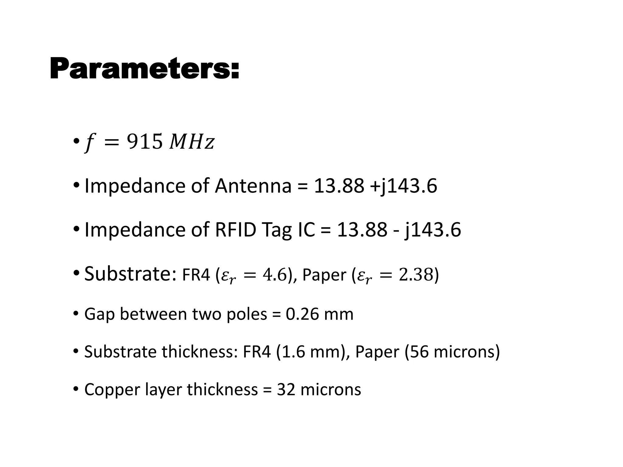 Parameters:
• 𝑓 = 915 𝑀𝐻𝑧
• Impedance of Antenna = 13.88 +j143.6
• Impedance of RFID Tag IC = 13.88 - j143.6
• Substrate: FR4 (𝜀 𝑟 = 4.6), Paper (𝜀 𝑟 = 2.38)
• Gap between two poles = 0.26 mm
• Substrate thickness: FR4 (1.6 mm), Paper (56 microns)
• Copper layer thickness = 32 microns
 