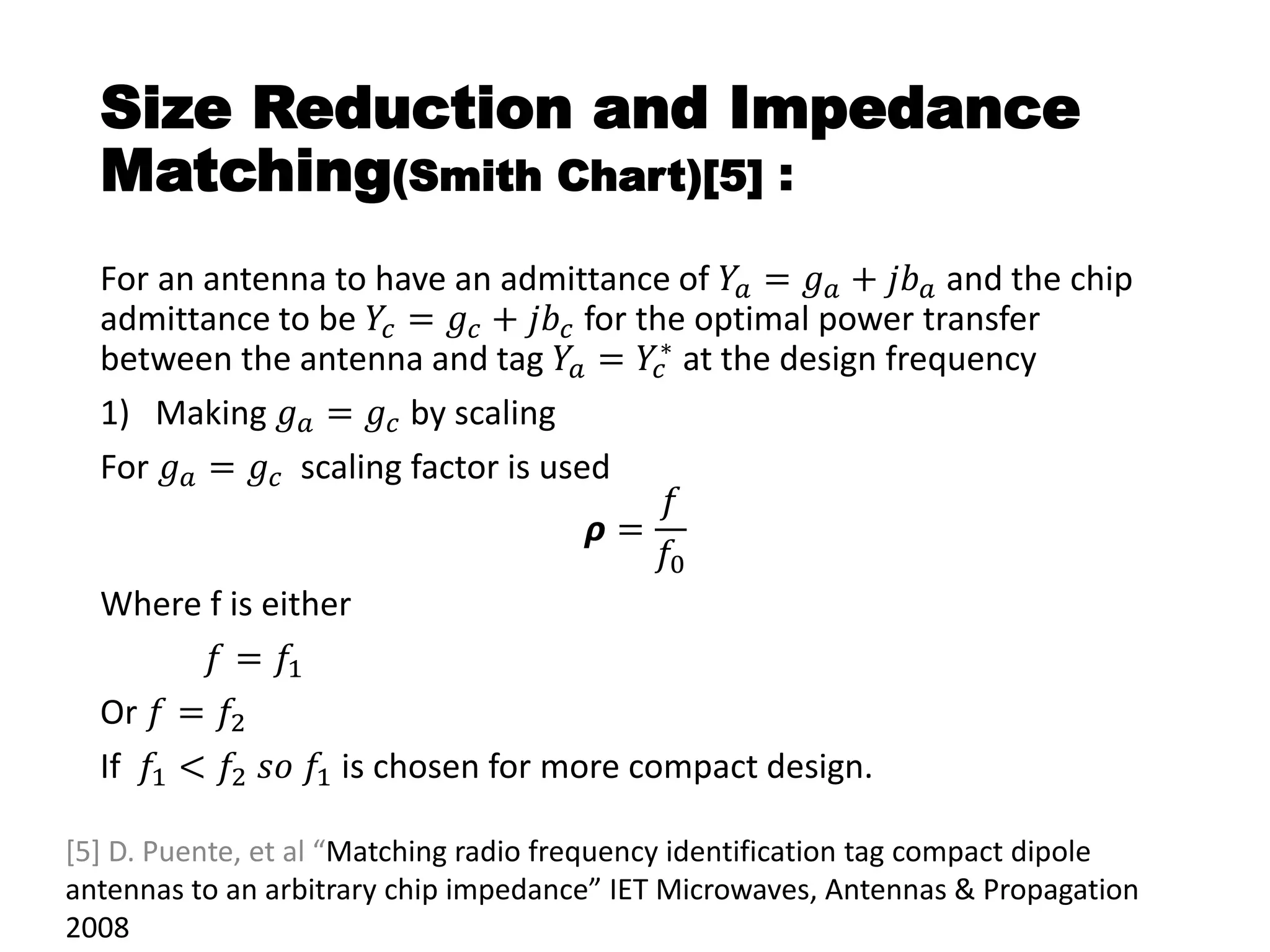 Size Reduction and Impedance
Matching(Smith Chart)[5] :
For an antenna to have an admittance of 𝑌𝑎 = 𝑔 𝑎 + 𝑗𝑏 𝑎 and the chip
admittance to be 𝑌𝑐 = 𝑔𝑐 + 𝑗𝑏𝑐 for the optimal power transfer
between the antenna and tag 𝑌𝑎 = 𝑌𝑐
∗ at the design frequency
1) Making 𝑔 𝑎 = 𝑔𝑐 by scaling
For 𝑔 𝑎 = 𝑔𝑐 scaling factor is used
𝞺 =
𝑓
𝑓0
Where f is either
𝑓 = 𝑓1
Or 𝑓 = 𝑓2
If 𝑓1 < 𝑓2 𝑠𝑜 𝑓1 is chosen for more compact design.
[5] D. Puente, et al “Matching radio frequency identification tag compact dipole
antennas to an arbitrary chip impedance” IET Microwaves, Antennas & Propagation
2008
 