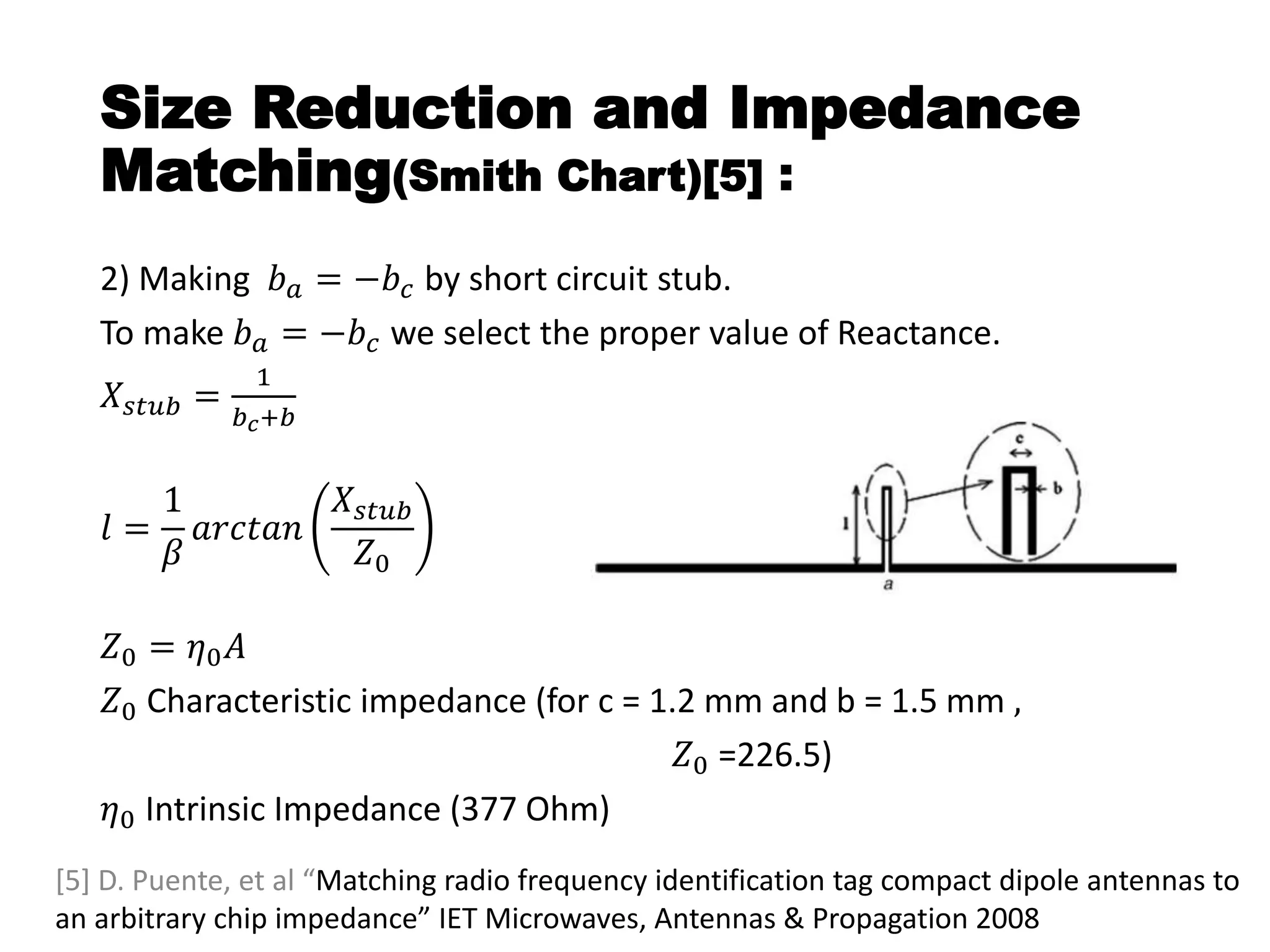 Size Reduction and Impedance
Matching(Smith Chart)[5] :
2) Making 𝑏 𝑎 = −𝑏𝑐 by short circuit stub.
To make 𝑏 𝑎 = −𝑏 𝑐 we select the proper value of Reactance.
𝑋𝑠𝑡𝑢𝑏 =
1
𝑏 𝑐+𝑏
𝑙 =
1
𝛽
𝑎𝑟𝑐𝑡𝑎𝑛
𝑋𝑠𝑡𝑢𝑏
𝑍0
𝑍0 = 𝜂0 𝐴
𝑍0 Characteristic impedance (for c = 1.2 mm and b = 1.5 mm ,
𝑍0 =226.5)
𝜂0 Intrinsic Impedance (377 Ohm)
[5] D. Puente, et al “Matching radio frequency identification tag compact dipole antennas to
an arbitrary chip impedance” IET Microwaves, Antennas & Propagation 2008
 
