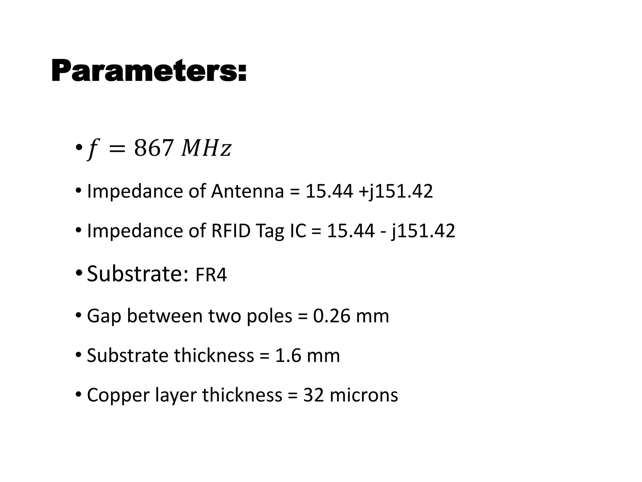Parameters:
• 𝑓 = 867 𝑀𝐻𝑧
• Impedance of Antenna = 15.44 +j151.42
• Impedance of RFID Tag IC = 15.44 - j151.42
•Substrate: FR4
• Gap between two poles = 0.26 mm
• Substrate thickness = 1.6 mm
• Copper layer thickness = 32 microns
 