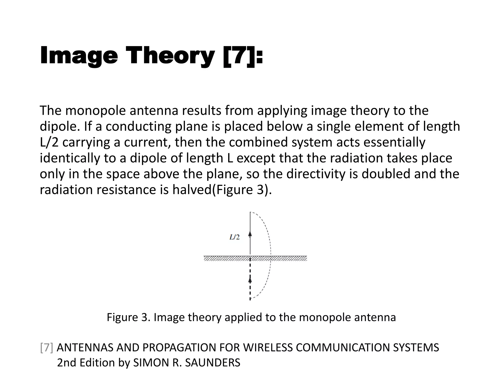 Image Theory [7]:
The monopole antenna results from applying image theory to the
dipole. If a conducting plane is placed below a single element of length
L/2 carrying a current, then the combined system acts essentially
identically to a dipole of length L except that the radiation takes place
only in the space above the plane, so the directivity is doubled and the
radiation resistance is halved(Figure 3).
Figure 3. Image theory applied to the monopole antenna
[7] ANTENNAS AND PROPAGATION FOR WIRELESS COMMUNICATION SYSTEMS
2nd Edition by SIMON R. SAUNDERS
 