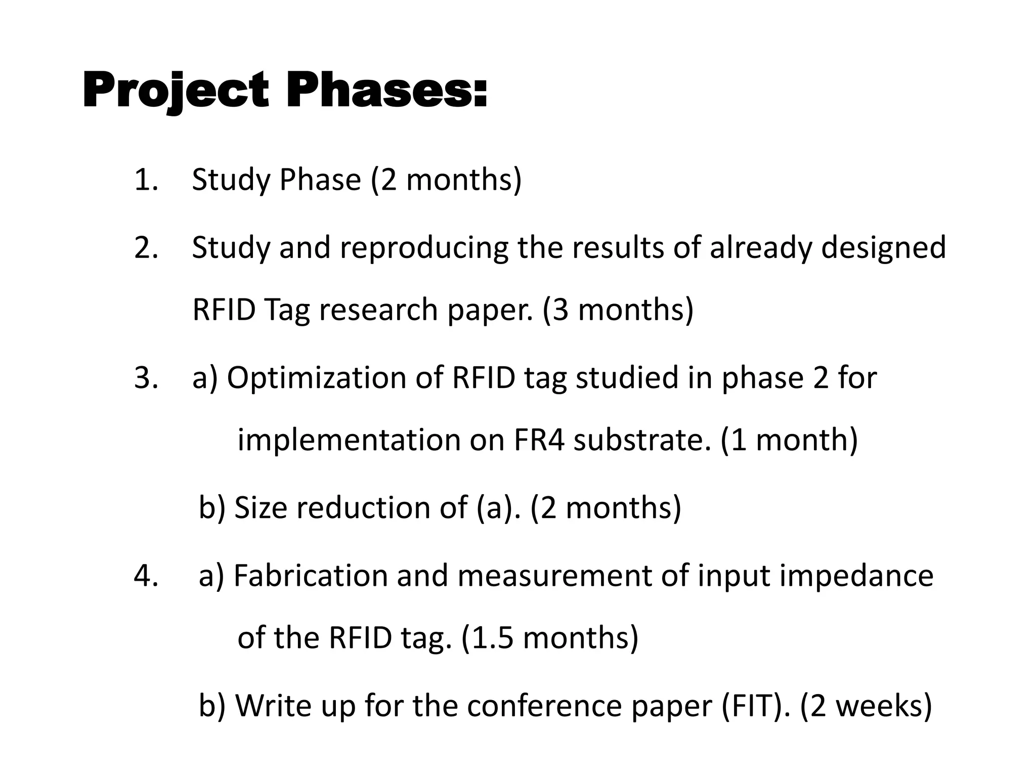 Project Phases:
1. Study Phase (2 months)
2. Study and reproducing the results of already designed
RFID Tag research paper. (3 months)
3. a) Optimization of RFID tag studied in phase 2 for
implementation on FR4 substrate. (1 month)
b) Size reduction of (a). (2 months)
4. a) Fabrication and measurement of input impedance
of the RFID tag. (1.5 months)
b) Write up for the conference paper (FIT). (2 weeks)
 