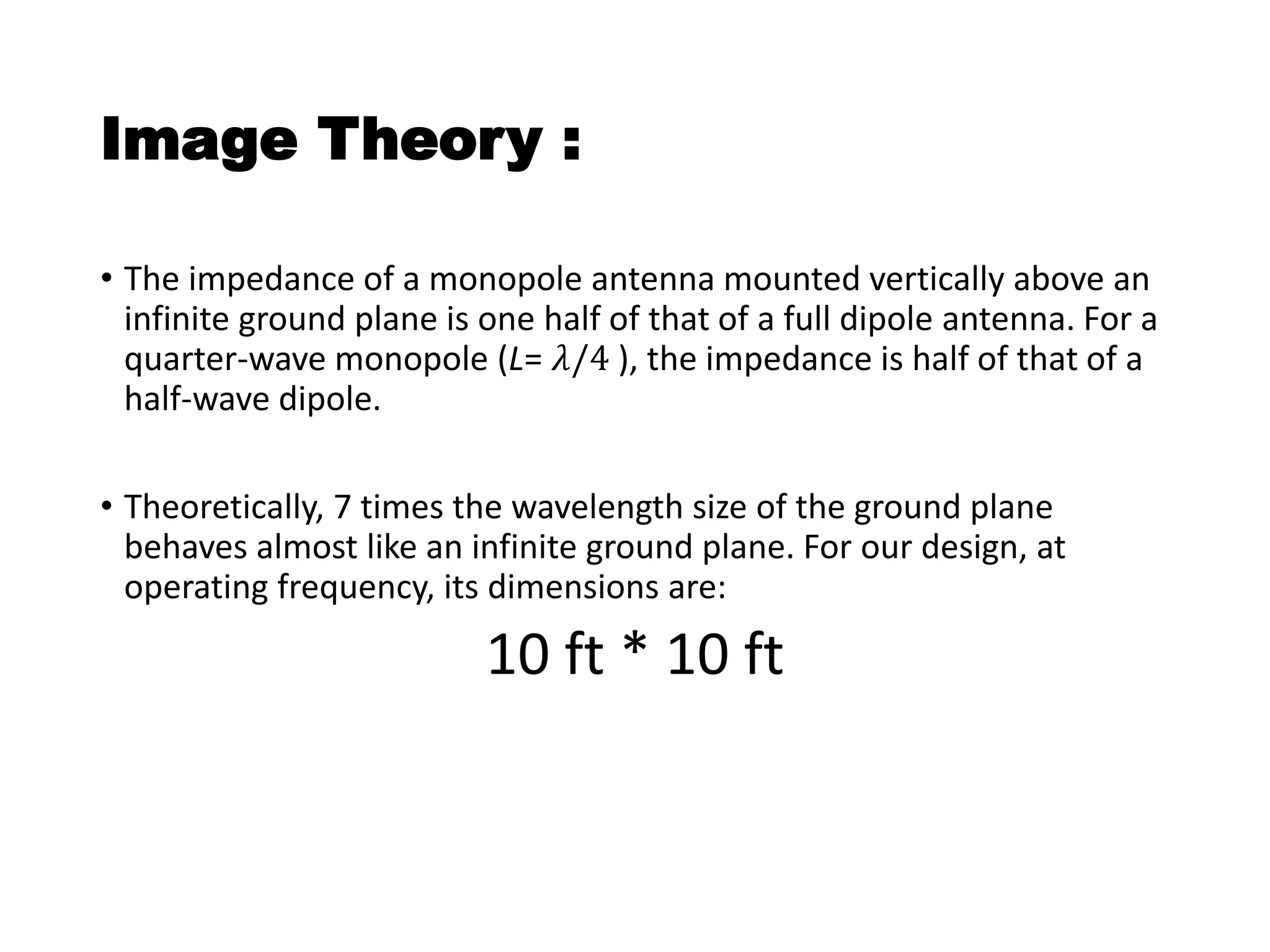 Image Theory :
• The impedance of a monopole antenna mounted vertically above an
infinite ground plane is one half of that of a full dipole antenna. For a
quarter-wave monopole (L= 𝜆/4 ), the impedance is half of that of a
half-wave dipole.
• Theoretically, 7 times the wavelength size of the ground plane
behaves almost like an infinite ground plane. For our design, at
operating frequency, its dimensions are:
10 ft * 10 ft
 