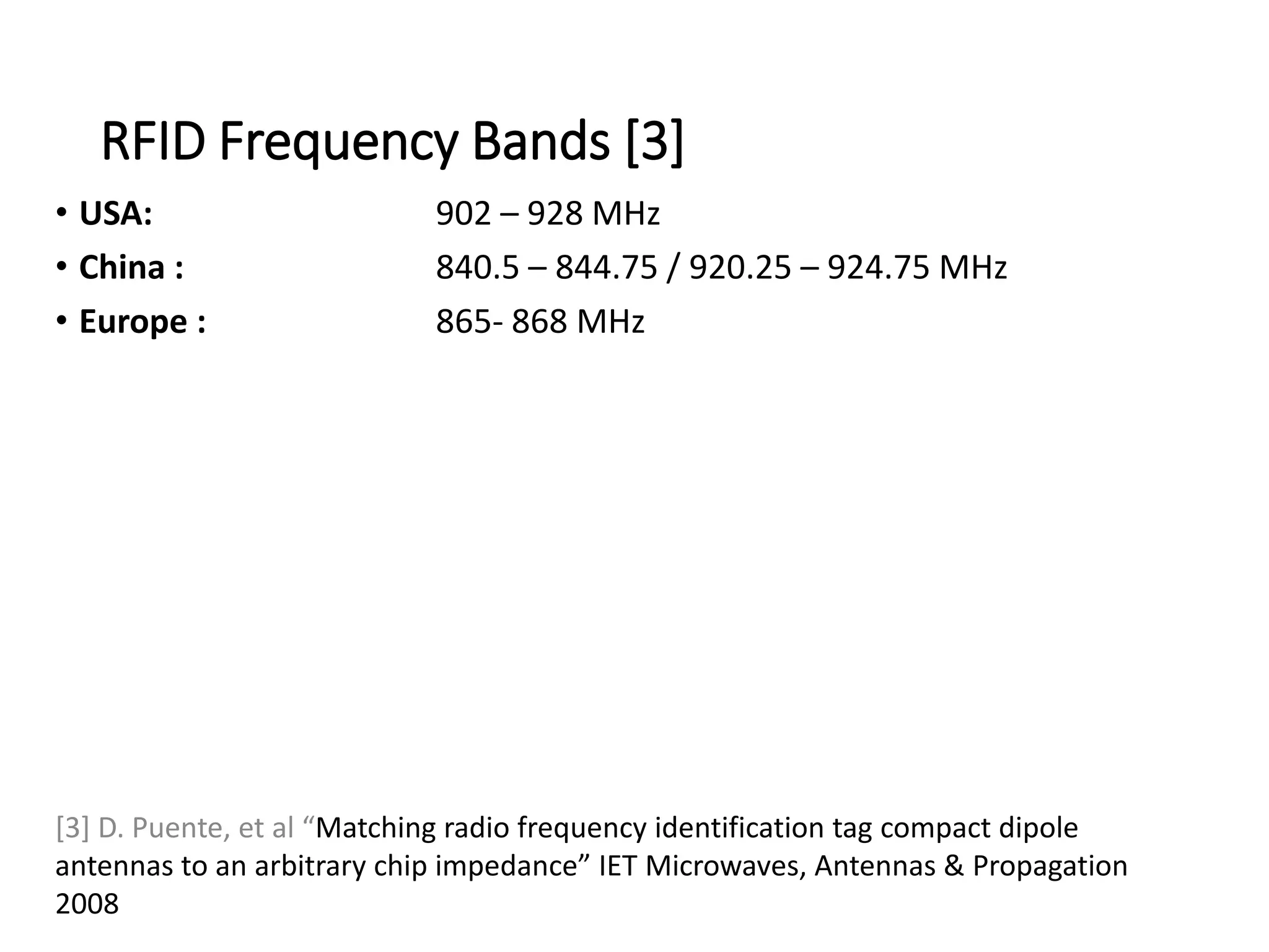 RFID Frequency Bands [3]
• USA: 902 – 928 MHz
• China : 840.5 – 844.75 / 920.25 – 924.75 MHz
• Europe : 865- 868 MHz
[3] D. Puente, et al “Matching radio frequency identification tag compact dipole
antennas to an arbitrary chip impedance” IET Microwaves, Antennas & Propagation
2008
 