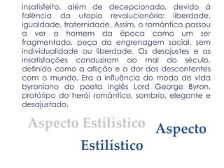 insatisfeito, além de decepcionado, devido á
falência da utopia revolucionária: liberdade,
igualdade, fraternidade. Assim, o romântico passou
a ver o homem da época como um ser
fragmentado, peça da engrenagem social, sem
individualidade ou liberdade. Os desajustes e as
insatisfações conduziram ao mal do século,
definido como a aflição e a dor dos descontentes
com o mundo. Era a influência do modo de vida
byroniano do poeta inglês Lord George Byron,
protótipo do herói romântico, sombrio, elegante e
desajustado.
Aspecto
Estilístico
 