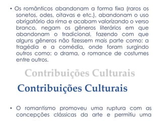 • Os românticos abandonam a forma fixa (raros os
sonetos, odes, oitavas e etc.), abandonam o uso
obrigatório da rima e acabam valorizando o verso
branco, negam os gêneros literários em que
abandonam o tradicional, fazendo com que
alguns gêneros não fizessem mais parte como: a
tragédia e a comédia, onde foram surgindo
outros como: o drama, o romance de costumes
entre outros.
Contribuições Culturais
• O romantismo promoveu uma ruptura com as
concepções clássicas da arte e permitiu uma
 